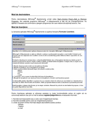 AllEnergy® v1.0.Apartamente                                              Algorithm+ & IPCT Instalatii




Mod de dezinstalare
                                ®
Pentru dezinstalarea AllEnergy Apartamente urma i calea Start->Control Panel->Add or Remove
                                               ®
Programs. Aici selecta i programul AllEnergy v1.0Apartamente i da i clic pe Change/Remove. Va
ap rea o fereastra de confirmare a tergerii programului din care trebuie s ac iona i butonul ‚Yes’.

Mod de licen iere:
                               ®
La lansarea aplica iei AllEnergy Apartamente va ap rea fereastra Formular Licentiere.




Pentru licentierea aplica iei i utilizarea acesteia cu toate functionalitatile active v rug m s         ne
comunica i telefonic sau prin e-mail la adresa register@algorithm.ro urmatoarele informatii:

1. Numele dumneavoastr (sau a celui care înregistreaz licen a);
2. Numele societ ii pentru care se inregistreaz produsul;
3. Unde v putem trimite informa ii despre dezvolt rile acestui produs:
       - Adresa
       - Telefon
       - e-mail




                                                    9
 