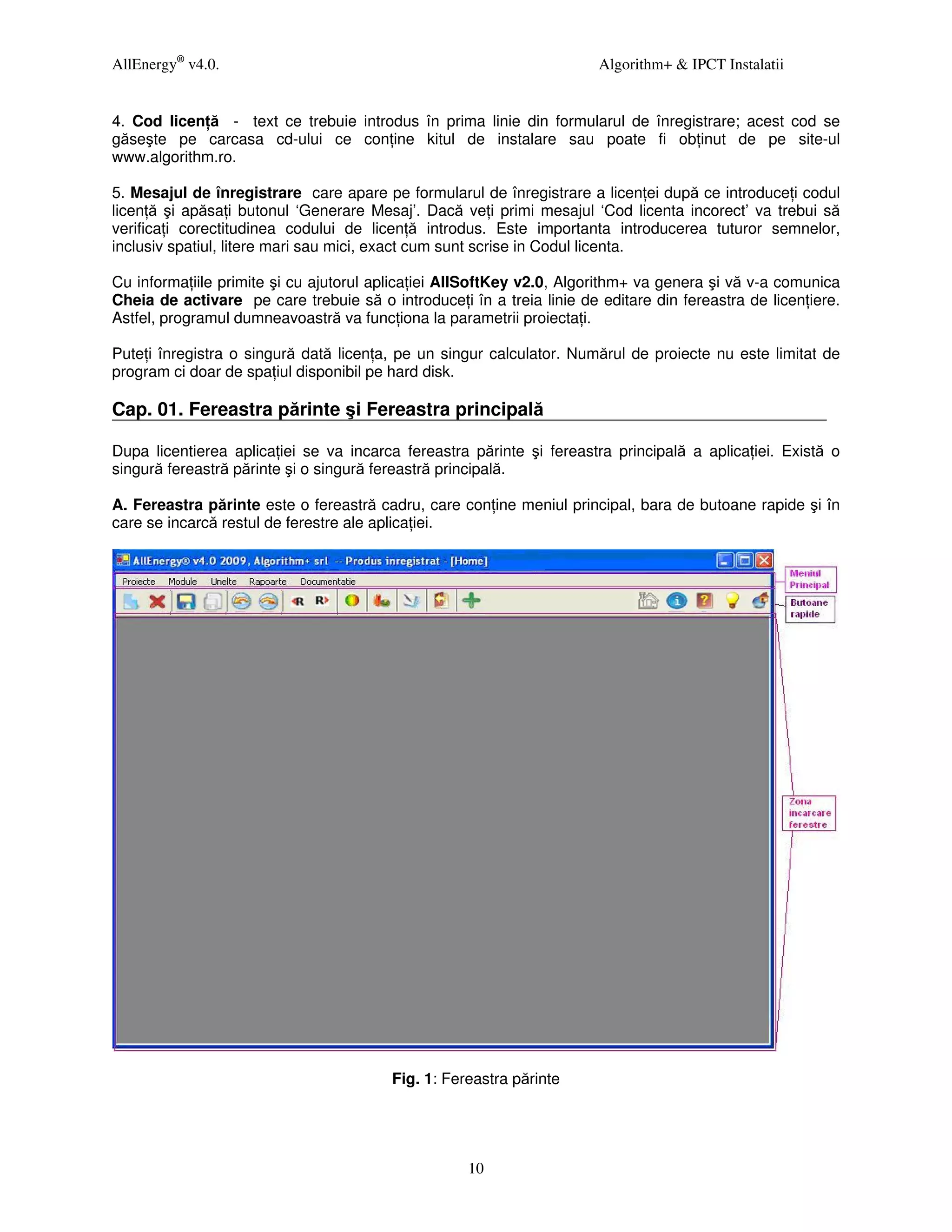AllEnergy® v4.0.                                                       Algorithm+ & IPCT Instalatii


4. Cod licen ă - text ce trebuie introdus în prima linie din formularul de înregistrare; acest cod se
găseşte pe carcasa cd-ului ce con ine kitul de instalare sau poate fi ob inut de pe site-ul
www.algorithm.ro.

5. Mesajul de înregistrare care apare pe formularul de înregistrare a licen ei după ce introduce i codul
licen ă şi apăsa i butonul ‘Generare Mesaj’. Dacă ve i primi mesajul ‘Cod licenta incorect’ va trebui să
verifica i corectitudinea codului de licen ă introdus. Este importanta introducerea tuturor semnelor,
inclusiv spatiul, litere mari sau mici, exact cum sunt scrise in Codul licenta.

Cu informa iile primite şi cu ajutorul aplica iei AllSoftKey v2.0, Algorithm+ va genera şi vă v-a comunica
Cheia de activare pe care trebuie să o introduce i în a treia linie de editare din fereastra de licen iere.
Astfel, programul dumneavoastră va func iona la parametrii proiecta i.

Pute i înregistra o singură dată licen a, pe un singur calculator. Numărul de proiecte nu este limitat de
program ci doar de spa iul disponibil pe hard disk.

Cap. 01. Fereastra părinte şi Fereastra principală

Dupa licentierea aplica iei se va incarca fereastra părinte şi fereastra principală a aplica iei. Există o
singură fereastră părinte şi o singură fereastră principală.

A. Fereastra părinte este o fereastră cadru, care con ine meniul principal, bara de butoane rapide şi în
care se incarcă restul de ferestre ale aplica iei.




                                         Fig. 1: Fereastra părinte




                                                    10
 