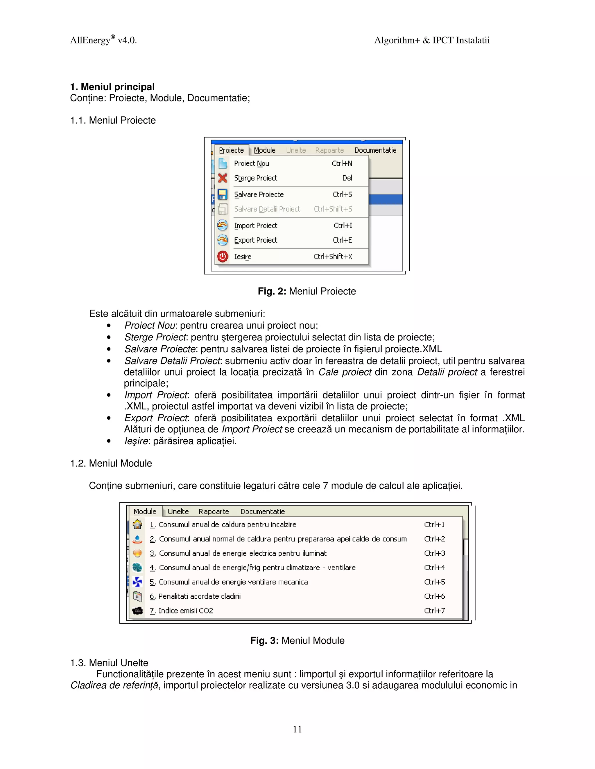 AllEnergy® v4.0.                                                        Algorithm+ & IPCT Instalatii



1. Meniul principal
Con ine: Proiecte, Module, Documentatie;

1.1. Meniul Proiecte




                                            Fig. 2: Meniul Proiecte

    Este alcătuit din urmatoarele submeniuri:
        • Proiect Nou: pentru crearea unui proiect nou;
        • Sterge Proiect: pentru ştergerea proiectului selectat din lista de proiecte;
        • Salvare Proiecte: pentru salvarea listei de proiecte în fişierul proiecte.XML
        • Salvare Detalii Proiect: submeniu activ doar în fereastra de detalii proiect, util pentru salvarea
            detaliilor unui proiect la loca ia precizată în Cale proiect din zona Detalii proiect a ferestrei
            principale;
        • Import Proiect: oferă posibilitatea importării detaliilor unui proiect dintr-un fişier în format
            .XML, proiectul astfel importat va deveni vizibil în lista de proiecte;
        • Export Proiect: oferă posibilitatea exportării detaliilor unui proiect selectat în format .XML
            Alături de op iunea de Import Proiect se creează un mecanism de portabilitate al informa iilor.
        • Ieşire: părăsirea aplica iei.

1.2. Meniul Module

    Con ine submeniuri, care constituie legaturi către cele 7 module de calcul ale aplica iei.




                                           Fig. 3: Meniul Module

1.3. Meniul Unelte
      Functionalită ile prezente în acest meniu sunt : limportul şi exportul informa iilor referitoare la
Cladirea de referin ă, importul proiectelor realizate cu versiunea 3.0 si adaugarea modulului economic in



                                                     11
 
