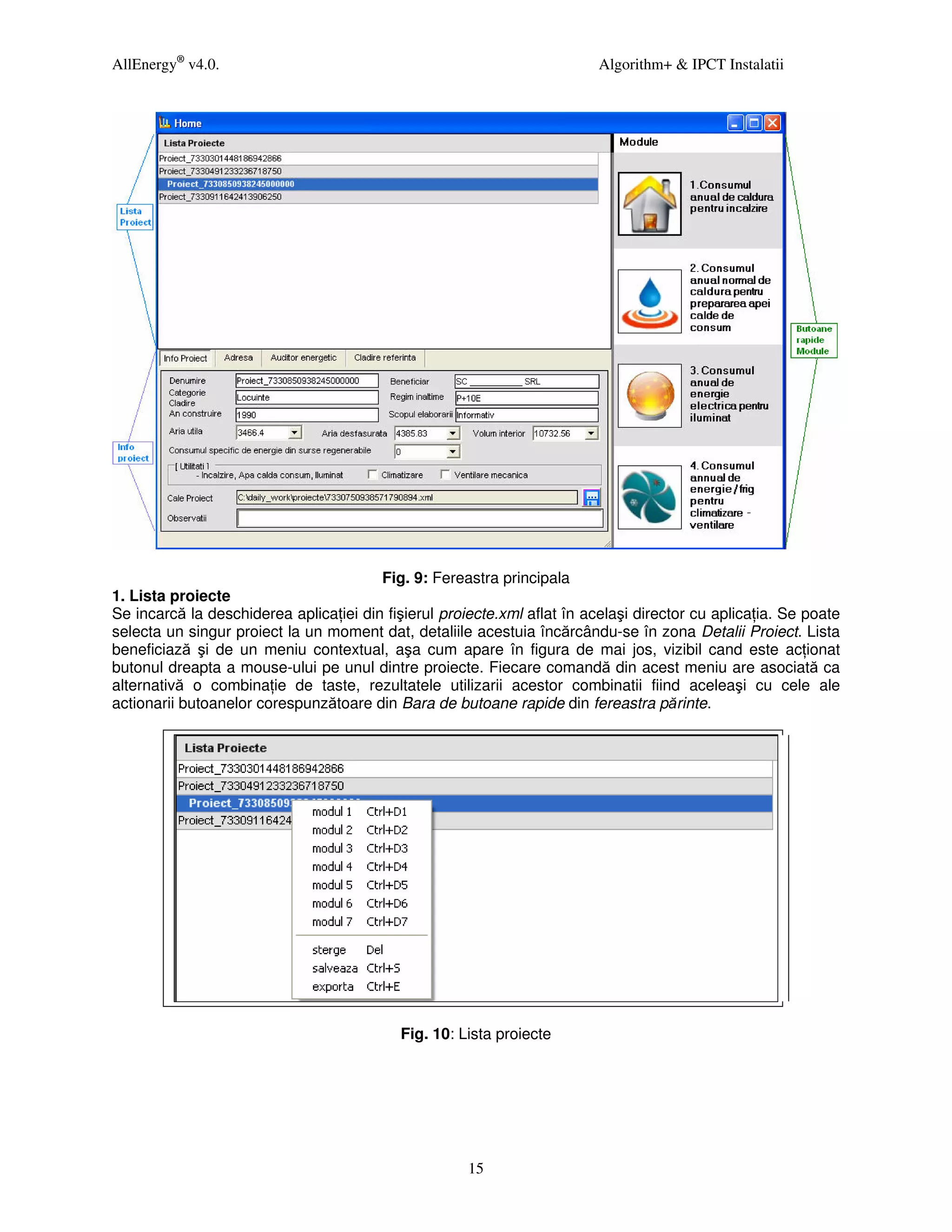 AllEnergy® v4.0.                                                          Algorithm+ & IPCT Instalatii




                                        Fig. 9: Fereastra principala
1. Lista proiecte
Se incarcă la deschiderea aplica iei din fişierul proiecte.xml aflat în acelaşi director cu aplica ia. Se poate
selecta un singur proiect la un moment dat, detaliile acestuia încărcându-se în zona Detalii Proiect. Lista
beneficiază şi de un meniu contextual, aşa cum apare în figura de mai jos, vizibil cand este ac ionat
butonul dreapta a mouse-ului pe unul dintre proiecte. Fiecare comandă din acest meniu are asociată ca
alternativă o combina ie de taste, rezultatele utilizarii acestor combinatii fiind aceleaşi cu cele ale
actionarii butoanelor corespunzătoare din Bara de butoane rapide din fereastra părinte.




                                            Fig. 10: Lista proiecte




                                                      15
 