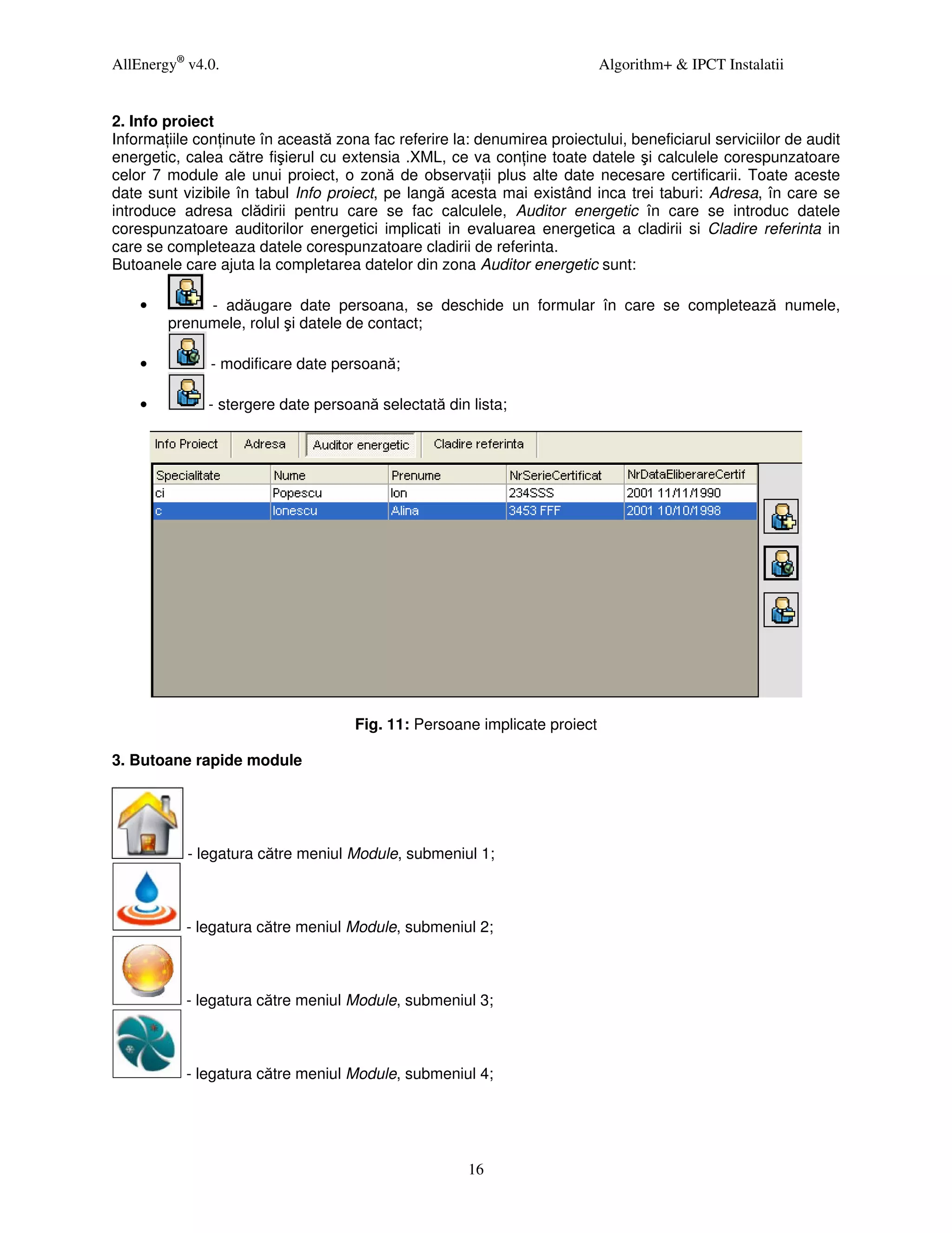 AllEnergy® v4.0.                                                           Algorithm+ & IPCT Instalatii


2. Info proiect
Informa iile con inute în această zona fac referire la: denumirea proiectului, beneficiarul serviciilor de audit
energetic, calea către fişierul cu extensia .XML, ce va con ine toate datele şi calculele corespunzatoare
celor 7 module ale unui proiect, o zonă de observa ii plus alte date necesare certificarii. Toate aceste
date sunt vizibile în tabul Info proiect, pe langă acesta mai existând inca trei taburi: Adresa, în care se
introduce adresa clădirii pentru care se fac calculele, Auditor energetic în care se introduc datele
corespunzatoare auditorilor energetici implicati in evaluarea energetica a cladirii si Cladire referinta in
care se completeaza datele corespunzatoare cladirii de referinta.
Butoanele care ajuta la completarea datelor din zona Auditor energetic sunt:

    •        - adăugare date persoana, se deschide un formular în care se completează numele,
        prenumele, rolul şi datele de contact;

    •          - modificare date persoană;

    •         - stergere date persoană selectată din lista;




                                     Fig. 11: Persoane implicate proiect

3. Butoane rapide module




           - legatura către meniul Module, submeniul 1;



           - legatura către meniul Module, submeniul 2;



           - legatura către meniul Module, submeniul 3;



           - legatura către meniul Module, submeniul 4;




                                                      16
 