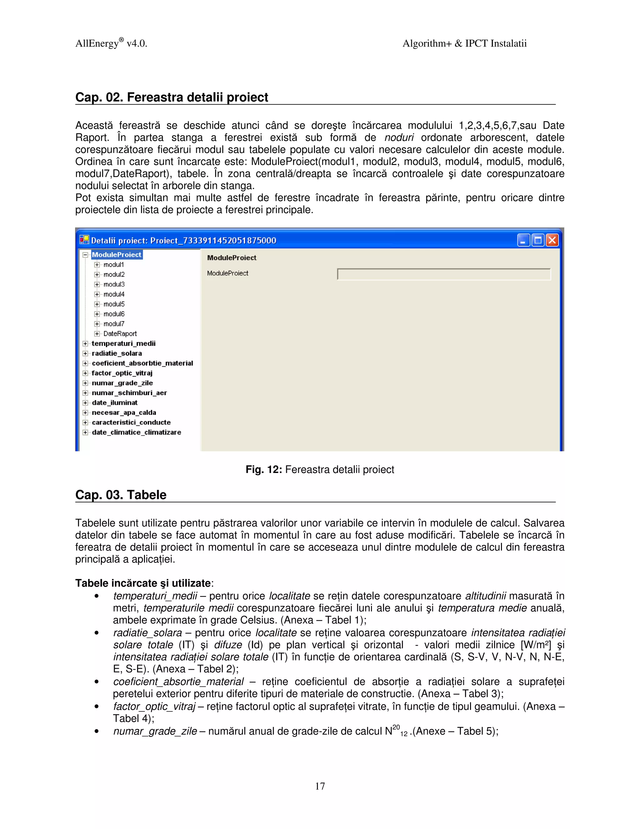 AllEnergy® v4.0.                                                           Algorithm+ & IPCT Instalatii




Cap. 02. Fereastra detalii proiect

Această fereastră se deschide atunci când se doreşte încărcarea modulului 1,2,3,4,5,6,7,sau Date
Raport. În partea stanga a ferestrei există sub formă de noduri ordonate arborescent, datele
corespunzătoare fiecărui modul sau tabelele populate cu valori necesare calculelor din aceste module.
Ordinea în care sunt încarcate este: ModuleProiect(modul1, modul2, modul3, modul4, modul5, modul6,
modul7,DateRaport), tabele. În zona centrală/dreapta se încarcă controalele şi date corespunzatoare
nodului selectat în arborele din stanga.
Pot exista simultan mai multe astfel de ferestre încadrate în fereastra părinte, pentru oricare dintre
proiectele din lista de proiecte a ferestrei principale.




                                      Fig. 12: Fereastra detalii proiect

Cap. 03. Tabele

Tabelele sunt utilizate pentru păstrarea valorilor unor variabile ce intervin în modulele de calcul. Salvarea
datelor din tabele se face automat în momentul în care au fost aduse modificări. Tabelele se încarcă în
fereatra de detalii proiect în momentul în care se acceseaza unul dintre modulele de calcul din fereastra
principală a aplica iei.

Tabele incărcate şi utilizate:
   • temperaturi_medii – pentru orice localitate se re in datele corespunzatoare altitudinii masurată în
        metri, temperaturile medii corespunzatoare fiecărei luni ale anului şi temperatura medie anuală,
        ambele exprimate în grade Celsius. (Anexa – Tabel 1);
   • radiatie_solara – pentru orice localitate se re ine valoarea corespunzatoare intensitatea radia iei
        solare totale (IT) şi difuze (Id) pe plan vertical şi orizontal - valori medii zilnice [W/m²] şi
        intensitatea radia iei solare totale (IT) în func ie de orientarea cardinală (S, S-V, V, N-V, N, N-E,
        E, S-E). (Anexa – Tabel 2);
   • coeficient_absortie_material – re ine coeficientul de absor ie a radia iei solare a suprafe ei
        peretelui exterior pentru diferite tipuri de materiale de constructie. (Anexa – Tabel 3);
   • factor_optic_vitraj – re ine factorul optic al suprafe ei vitrate, în func ie de tipul geamului. (Anexa –
        Tabel 4);
   • numar_grade_zile – numărul anual de grade-zile de calcul N2012 .(Anexe – Tabel 5);




                                                     17
 