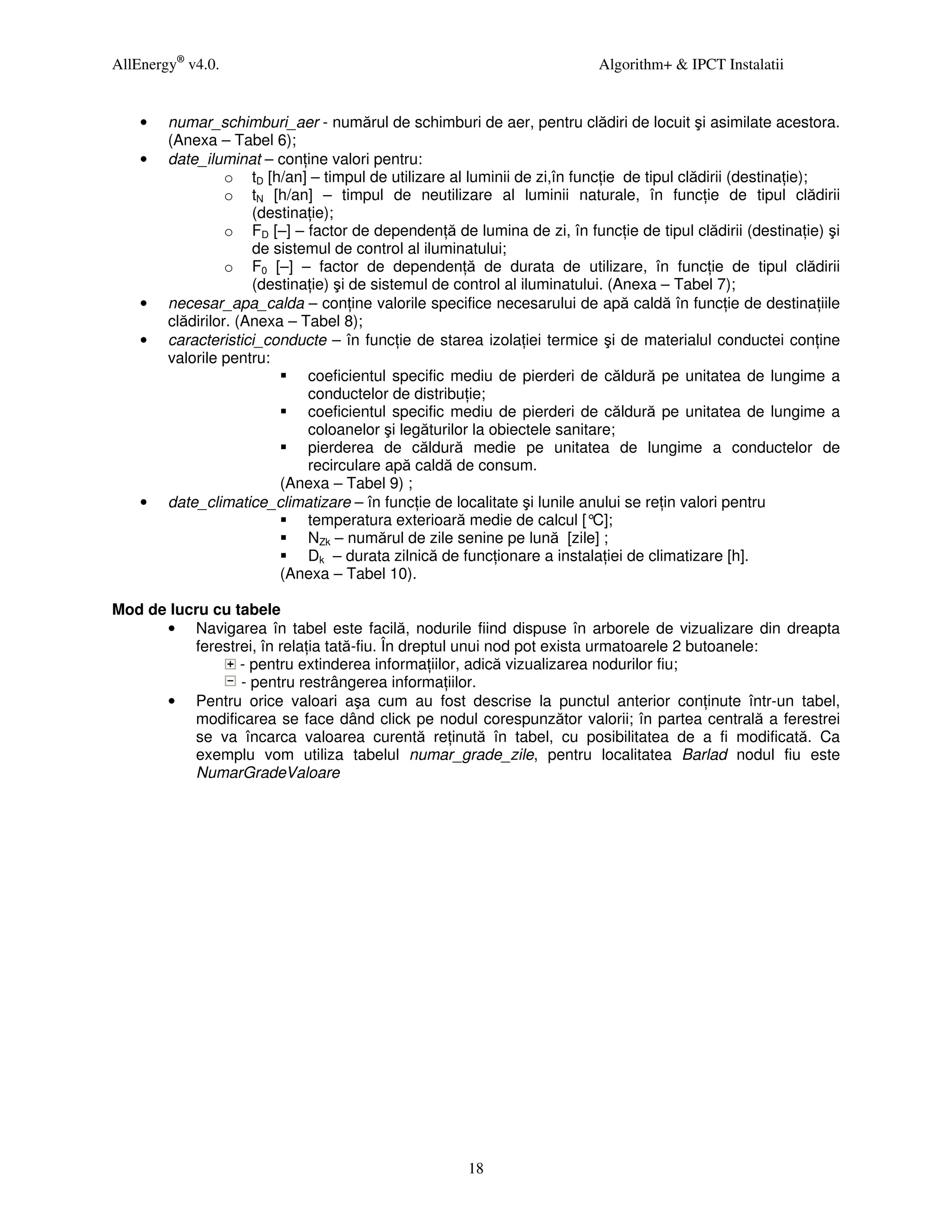 AllEnergy® v4.0.                                                          Algorithm+ & IPCT Instalatii


    •   numar_schimburi_aer - numărul de schimburi de aer, pentru clădiri de locuit şi asimilate acestora.
        (Anexa – Tabel 6);
    •   date_iluminat – con ine valori pentru:
                  o tD [h/an] – timpul de utilizare al luminii de zi,în func ie de tipul clădirii (destina ie);
                  o tN [h/an] – timpul de neutilizare al luminii naturale, în func ie de tipul clădirii
                      (destina ie);
                  o FD [–] – factor de dependen ă de lumina de zi, în func ie de tipul clădirii (destina ie) şi
                      de sistemul de control al iluminatului;
                  o F0 [–] – factor de dependen ă de durata de utilizare, în func ie de tipul clădirii
                      (destina ie) şi de sistemul de control al iluminatului. (Anexa – Tabel 7);
    •   necesar_apa_calda – con ine valorile specifice necesarului de apă caldă în func ie de destina iile
        clădirilor. (Anexa – Tabel 8);
    •   caracteristici_conducte – în func ie de starea izola iei termice şi de materialul conductei con ine
        valorile pentru:
                              coeficientul specific mediu de pierderi de căldură pe unitatea de lungime a
                              conductelor de distribu ie;
                              coeficientul specific mediu de pierderi de căldură pe unitatea de lungime a
                              coloanelor şi legăturilor la obiectele sanitare;
                              pierderea de căldură medie pe unitatea de lungime a conductelor de
                              recirculare apă caldă de consum.
                          (Anexa – Tabel 9) ;
    •   date_climatice_climatizare – în func ie de localitate şi lunile anului se re in valori pentru
                              temperatura exterioară medie de calcul [°    C];
                              NZk – numărul de zile senine pe lună [zile] ;
                              Dk – durata zilnică de func ionare a instala iei de climatizare [h].
                          (Anexa – Tabel 10).

Mod de lucru cu tabele
      • Navigarea în tabel este facilă, nodurile fiind dispuse în arborele de vizualizare din dreapta
          ferestrei, în rela ia tată-fiu. În dreptul unui nod pot exista urmatoarele 2 butoanele:
                 - pentru extinderea informa iilor, adică vizualizarea nodurilor fiu;
                 - pentru restrângerea informa iilor.
      • Pentru orice valoari aşa cum au fost descrise la punctul anterior con inute într-un tabel,
          modificarea se face dând click pe nodul corespunzător valorii; în partea centrală a ferestrei
          se va încarca valoarea curentă re inută în tabel, cu posibilitatea de a fi modificată. Ca
          exemplu vom utiliza tabelul numar_grade_zile, pentru localitatea Barlad nodul fiu este
          NumarGradeValoare




                                                     18
 