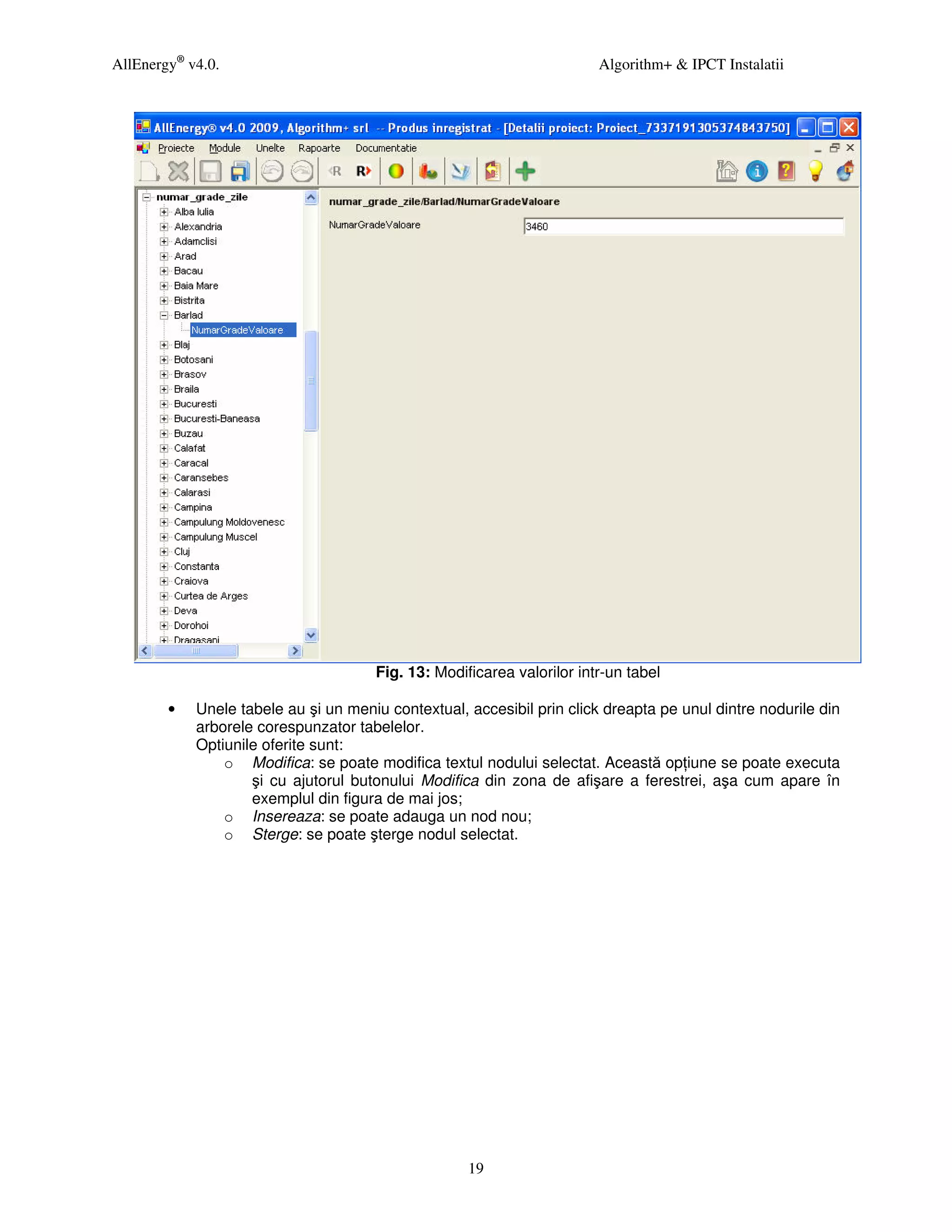 AllEnergy® v4.0.                                                        Algorithm+ & IPCT Instalatii




                                      Fig. 13: Modificarea valorilor intr-un tabel

        •   Unele tabele au şi un meniu contextual, accesibil prin click dreapta pe unul dintre nodurile din
            arborele corespunzator tabelelor.
            Optiunile oferite sunt:
                o Modifica: se poate modifica textul nodului selectat. Această op iune se poate executa
                    şi cu ajutorul butonului Modifica din zona de afişare a ferestrei, aşa cum apare în
                    exemplul din figura de mai jos;
                o Insereaza: se poate adauga un nod nou;
                o Sterge: se poate şterge nodul selectat.




                                                    19
 