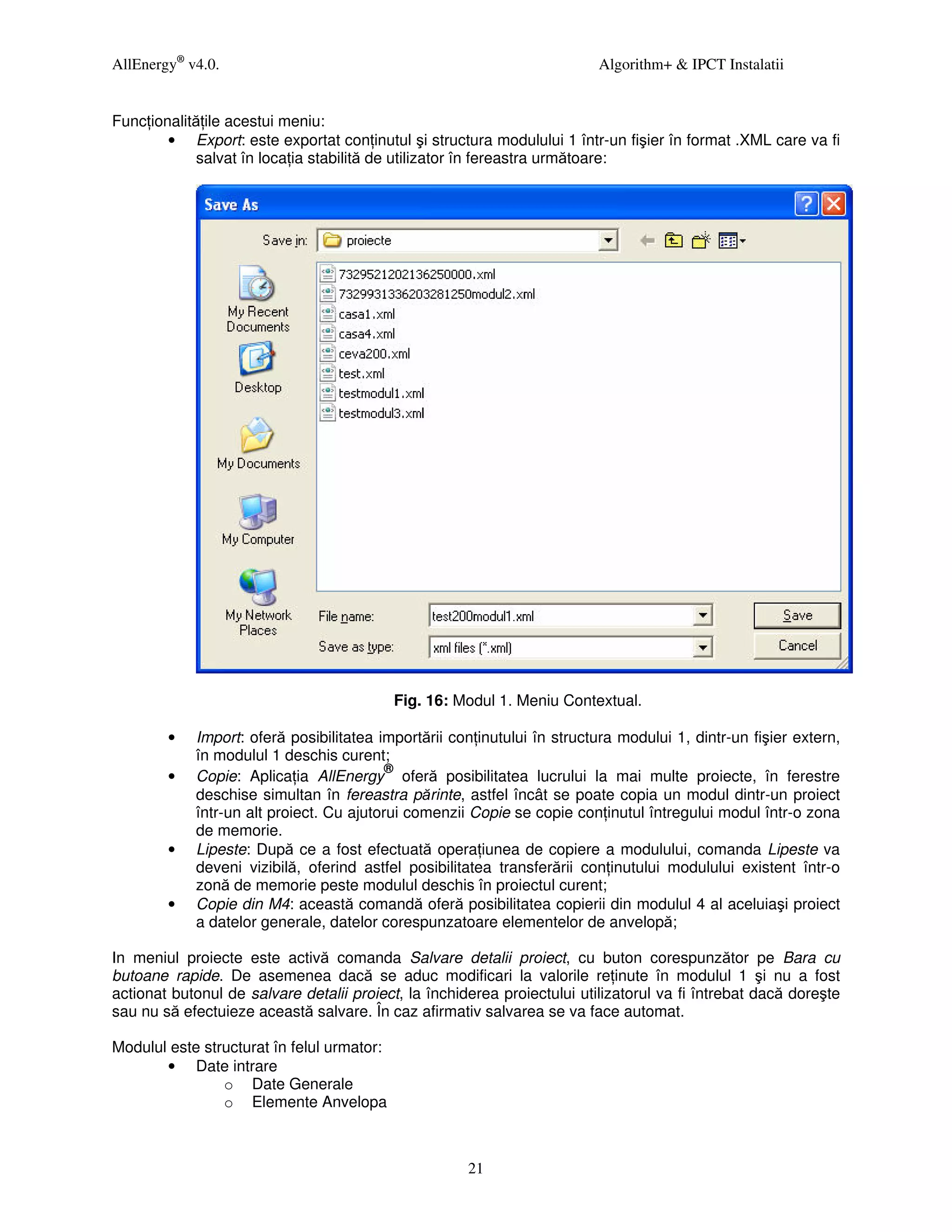 AllEnergy® v4.0.                                                          Algorithm+ & IPCT Instalatii


Func ionalită ile acestui meniu:
        • Export: este exportat con inutul şi structura modulului 1 într-un fişier în format .XML care va fi
             salvat în loca ia stabilită de utilizator în fereastra următoare:




                                            Fig. 16: Modul 1. Meniu Contextual.

        •   Import: oferă posibilitatea importării con inutului în structura modului 1, dintr-un fişier extern,
            în modulul 1 deschis curent;
                                          ®
        •   Copie: Aplica ia AllEnergy oferă posibilitatea lucrului la mai multe proiecte, în ferestre
            deschise simultan în fereastra părinte, astfel încât se poate copia un modul dintr-un proiect
            într-un alt proiect. Cu ajutorui comenzii Copie se copie con inutul întregului modul într-o zona
            de memorie.
        •   Lipeste: După ce a fost efectuată opera iunea de copiere a modulului, comanda Lipeste va
            deveni vizibilă, oferind astfel posibilitatea transferării con inutului modulului existent într-o
            zonă de memorie peste modulul deschis în proiectul curent;
        •   Copie din M4: această comandă oferă posibilitatea copierii din modulul 4 al aceluiaşi proiect
            a datelor generale, datelor corespunzatoare elementelor de anvelopă;

In meniul proiecte este activă comanda Salvare detalii proiect, cu buton corespunzător pe Bara cu
butoane rapide. De asemenea dacă se aduc modificari la valorile re inute în modulul 1 şi nu a fost
actionat butonul de salvare detalii proiect, la închiderea proiectului utilizatorul va fi întrebat dacă doreşte
sau nu să efectuieze această salvare. În caz afirmativ salvarea se va face automat.

Modulul este structurat în felul urmator:
       • Date intrare
                o Date Generale
                o Elemente Anvelopa



                                                      21
 