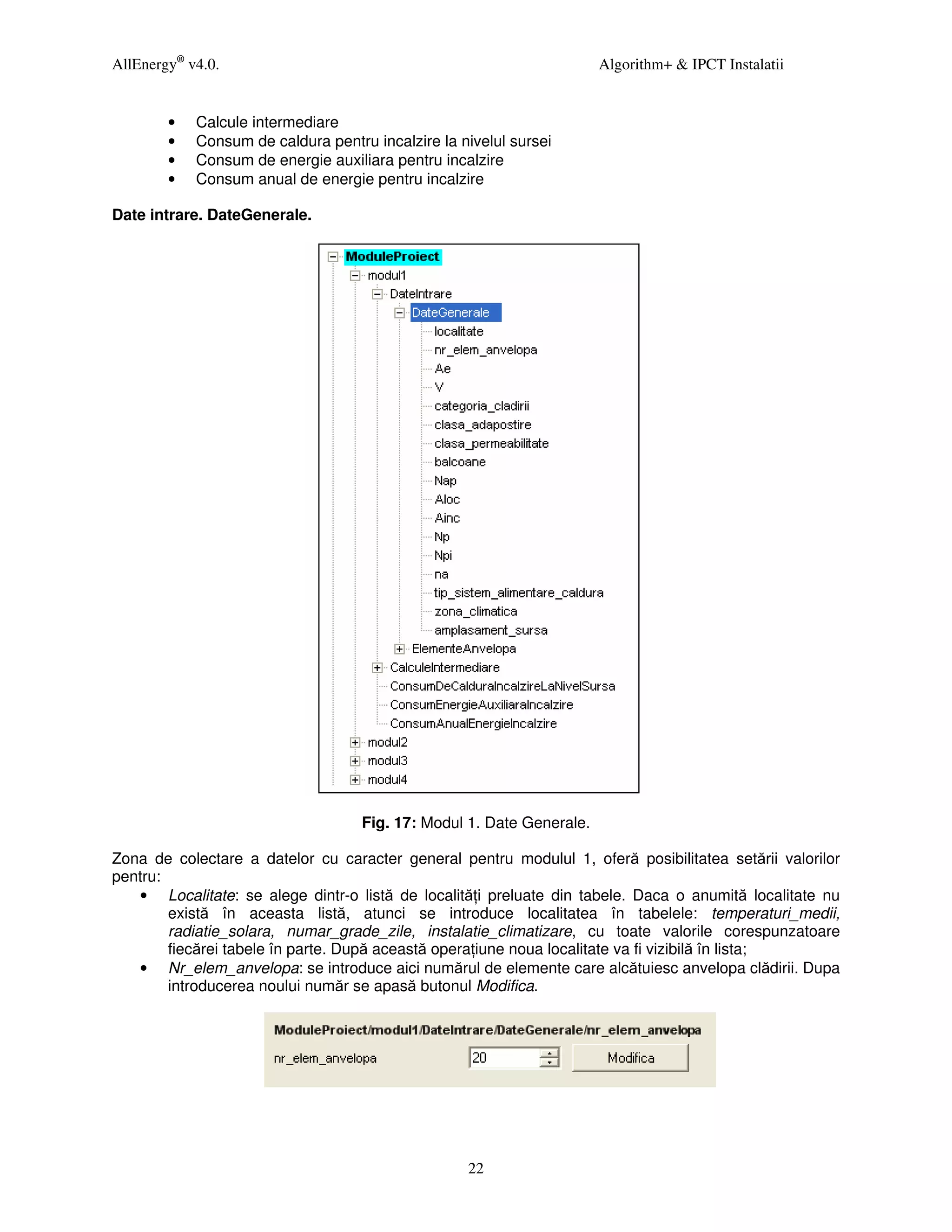 AllEnergy® v4.0.                                                       Algorithm+ & IPCT Instalatii


        •   Calcule intermediare
        •   Consum de caldura pentru incalzire la nivelul sursei
        •   Consum de energie auxiliara pentru incalzire
        •   Consum anual de energie pentru incalzire

Date intrare. DateGenerale.




                                    Fig. 17: Modul 1. Date Generale.

Zona de colectare a datelor cu caracter general pentru modulul 1, oferă posibilitatea setării valorilor
pentru:
   • Localitate: se alege dintr-o listă de localită i preluate din tabele. Daca o anumită localitate nu
        există în aceasta listă, atunci se introduce localitatea în tabelele: temperaturi_medii,
        radiatie_solara, numar_grade_zile, instalatie_climatizare, cu toate valorile corespunzatoare
        fiecărei tabele în parte. După această opera iune noua localitate va fi vizibilă în lista;
   • Nr_elem_anvelopa: se introduce aici numărul de elemente care alcătuiesc anvelopa clădirii. Dupa
        introducerea noului număr se apasă butonul Modifica.




                                                   22
 