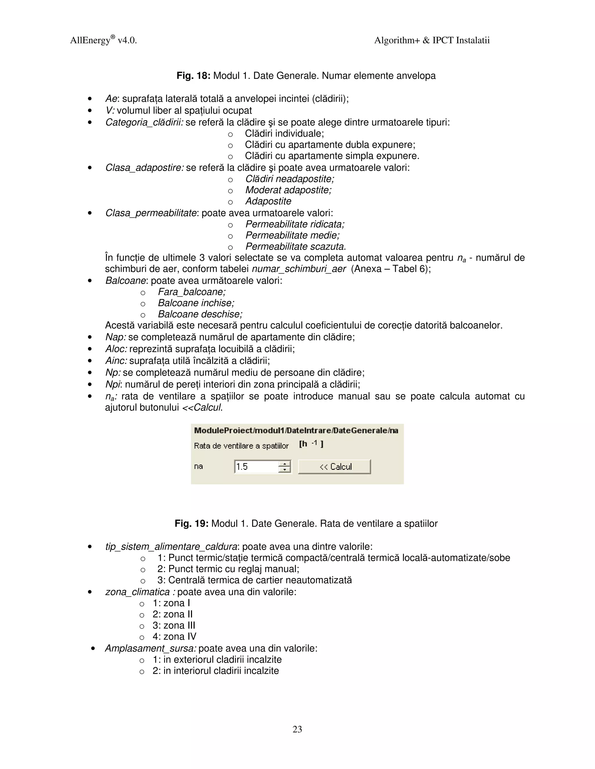 AllEnergy® v4.0.                                                      Algorithm+ & IPCT Instalatii


                        Fig. 18: Modul 1. Date Generale. Numar elemente anvelopa

    •   Ae: suprafa a laterală totală a anvelopei incintei (clădirii);
    •   V: volumul liber al spa iului ocupat
    •   Categoria_clădirii: se referă la clădire şi se poate alege dintre urmatoarele tipuri:
                                       o Clădiri individuale;
                                       o Clădiri cu apartamente dubla expunere;
                                       o Clădiri cu apartamente simpla expunere.
    •   Clasa_adapostire: se referă la clădire şi poate avea urmatoarele valori:
                                       o Clădiri neadapostite;
                                       o Moderat adapostite;
                                       o Adapostite
    •   Clasa_permeabilitate: poate avea urmatoarele valori:
                                       o Permeabilitate ridicata;
                                       o Permeabilitate medie;
                                       o Permeabilitate scazuta.
        În func ie de ultimele 3 valori selectate se va completa automat valoarea pentru na - numărul de
        schimburi de aer, conform tabelei numar_schimburi_aer (Anexa – Tabel 6);
    •   Balcoane: poate avea următoarele valori:
                 o Fara_balcoane;
                 o Balcoane inchise;
                 o Balcoane deschise;
        Acestă variabilă este necesară pentru calculul coeficientului de corec ie datorită balcoanelor.
    •   Nap: se completează numărul de apartamente din clădire;
    •   Aloc: reprezintă suprafa a locuibilă a clădirii;
    •   Ainc: suprafa a utilă încălzită a clădirii;
    •   Np: se completează numărul mediu de persoane din clădire;
    •   Npi: numărul de pere i interiori din zona principală a clădirii;
    •   na: rata de ventilare a spa iilor se poate introduce manual sau se poate calcula automat cu
        ajutorul butonului <<Calcul.




                       Fig. 19: Modul 1. Date Generale. Rata de ventilare a spatiilor

    •  tip_sistem_alimentare_caldura: poate avea una dintre valorile:
                o 1: Punct termic/sta ie termică compactă/centrală termică locală-automatizate/sobe
                o 2: Punct termic cu reglaj manual;
                o 3: Centrală termica de cartier neautomatizată
    • zona_climatica : poate avea una din valorile:
                o 1: zona I
                o 2: zona II
                o 3: zona III
                o 4: zona IV
     • Amplasament_sursa: poate avea una din valorile:
                o 1: in exteriorul cladirii incalzite
                o 2: in interiorul cladirii incalzite




                                                  23
 