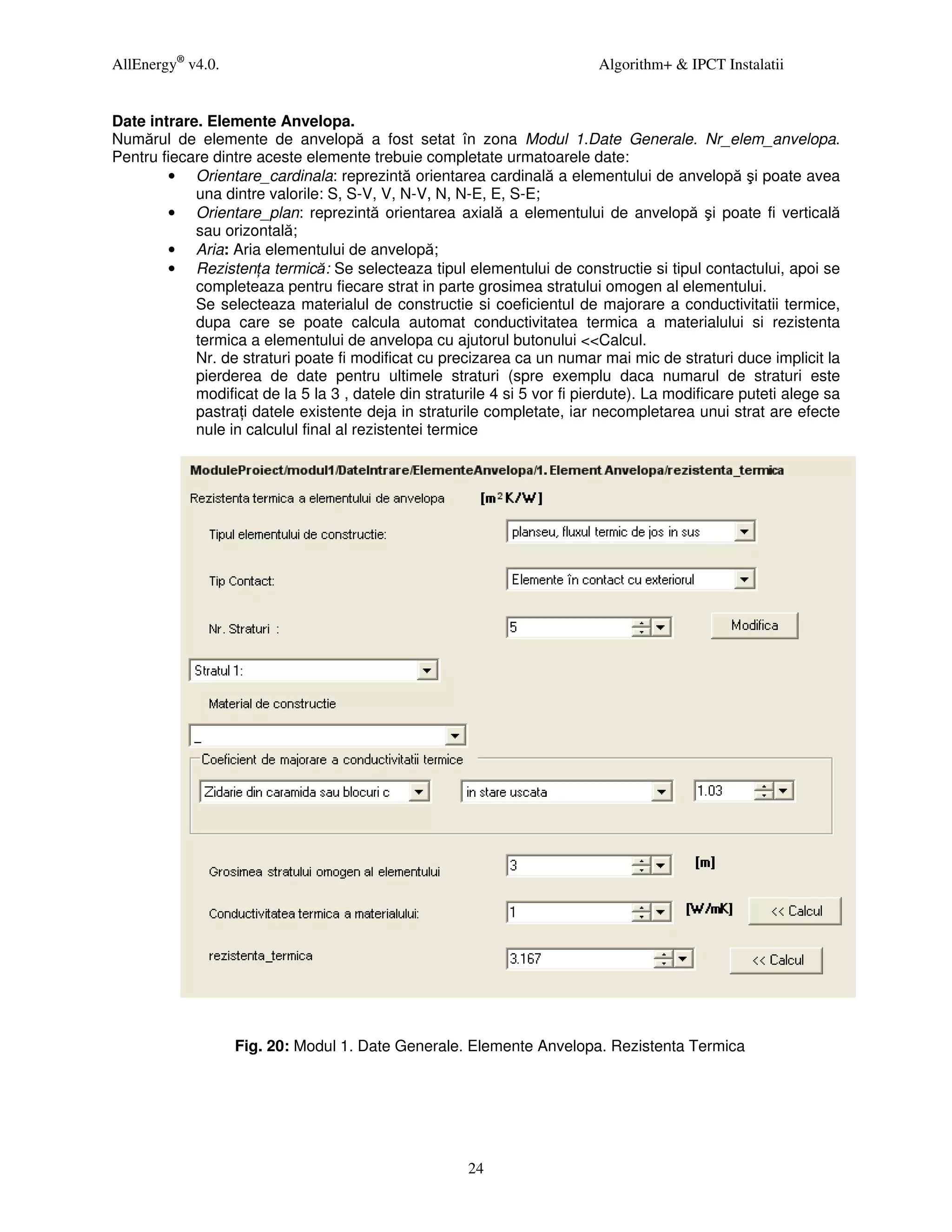 AllEnergy® v4.0.                                                           Algorithm+ & IPCT Instalatii


Date intrare. Elemente Anvelopa.
Numărul de elemente de anvelopă a fost setat în zona Modul 1.Date Generale. Nr_elem_anvelopa.
Pentru fiecare dintre aceste elemente trebuie completate urmatoarele date:
        • Orientare_cardinala: reprezintă orientarea cardinală a elementului de anvelopă şi poate avea
            una dintre valorile: S, S-V, V, N-V, N, N-E, E, S-E;
        • Orientare_plan: reprezintă orientarea axială a elementului de anvelopă şi poate fi verticală
            sau orizontală;
        • Aria: Aria elementului de anvelopă;
        • Rezisten a termică: Se selecteaza tipul elementului de constructie si tipul contactului, apoi se
            completeaza pentru fiecare strat in parte grosimea stratului omogen al elementului.
            Se selecteaza materialul de constructie si coeficientul de majorare a conductivitatii termice,
            dupa care se poate calcula automat conductivitatea termica a materialului si rezistenta
            termica a elementului de anvelopa cu ajutorul butonului <<Calcul.
            Nr. de straturi poate fi modificat cu precizarea ca un numar mai mic de straturi duce implicit la
            pierderea de date pentru ultimele straturi (spre exemplu daca numarul de straturi este
            modificat de la 5 la 3 , datele din straturile 4 si 5 vor fi pierdute). La modificare puteti alege sa
            pastra i datele existente deja in straturile completate, iar necompletarea unui strat are efecte
            nule in calculul final al rezistentei termice




                   Fig. 20: Modul 1. Date Generale. Elemente Anvelopa. Rezistenta Termica




                                                       24
 