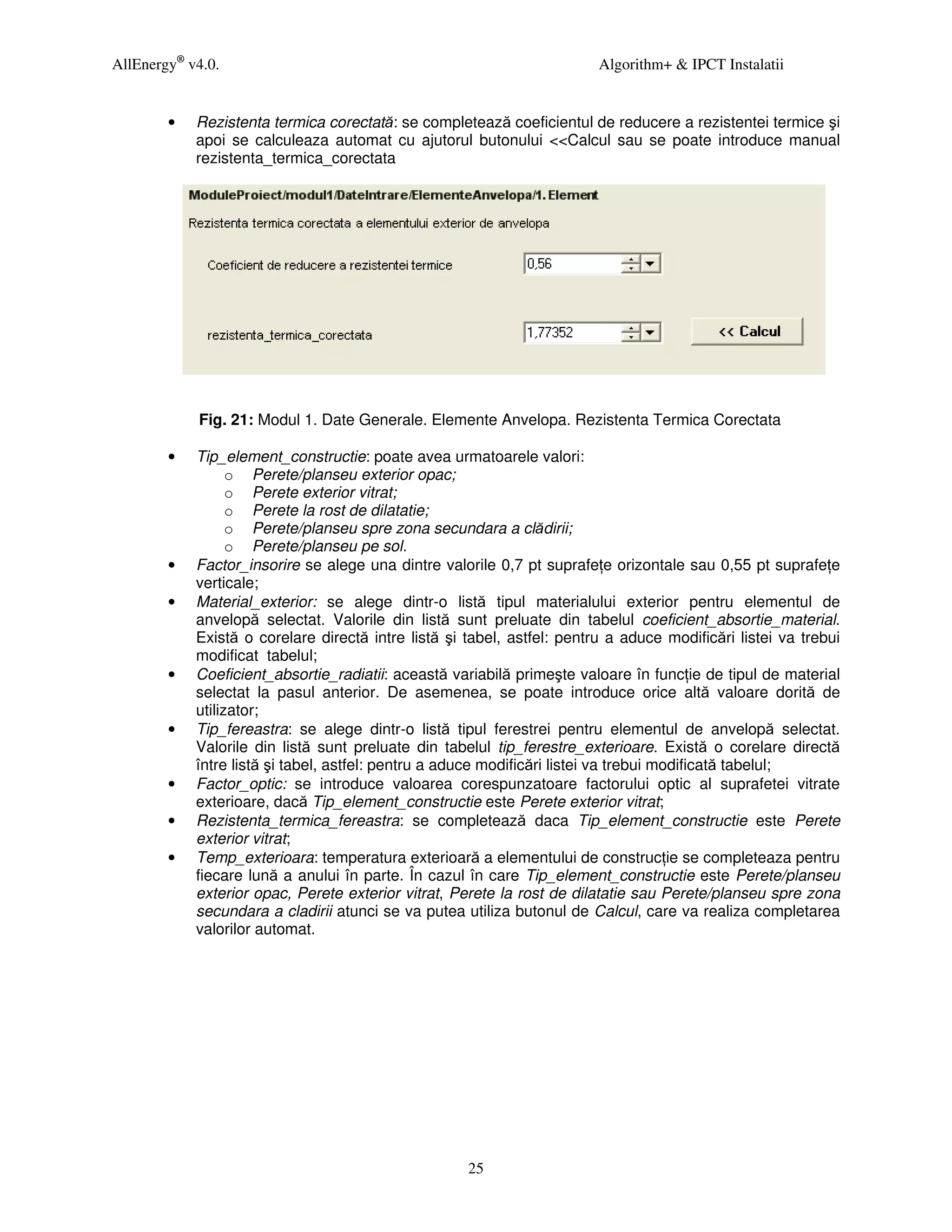 AllEnergy® v4.0.                                                         Algorithm+ & IPCT Instalatii


        •   Rezistenta termica corectată: se completează coeficientul de reducere a rezistentei termice şi
            apoi se calculeaza automat cu ajutorul butonului <<Calcul sau se poate introduce manual
            rezistenta_termica_corectata




            Fig. 21: Modul 1. Date Generale. Elemente Anvelopa. Rezistenta Termica Corectata

        •   Tip_element_constructie: poate avea urmatoarele valori:
                  o Perete/planseu exterior opac;
                  o Perete exterior vitrat;
                  o Perete la rost de dilatatie;
                  o Perete/planseu spre zona secundara a clădirii;
                  o Perete/planseu pe sol.
        •   Factor_insorire se alege una dintre valorile 0,7 pt suprafe e orizontale sau 0,55 pt suprafe e
            verticale;
        •   Material_exterior: se alege dintr-o listă tipul materialului exterior pentru elementul de
            anvelopă selectat. Valorile din listă sunt preluate din tabelul coeficient_absortie_material.
            Există o corelare directă intre listă şi tabel, astfel: pentru a aduce modificări listei va trebui
            modificat tabelul;
        •   Coeficient_absortie_radiatii: această variabilă primeşte valoare în func ie de tipul de material
            selectat la pasul anterior. De asemenea, se poate introduce orice altă valoare dorită de
            utilizator;
        •   Tip_fereastra: se alege dintr-o listă tipul ferestrei pentru elementul de anvelopă selectat.
            Valorile din listă sunt preluate din tabelul tip_ferestre_exterioare. Există o corelare directă
            între listă şi tabel, astfel: pentru a aduce modificări listei va trebui modificată tabelul;
        •   Factor_optic: se introduce valoarea corespunzatoare factorului optic al suprafetei vitrate
            exterioare, dacă Tip_element_constructie este Perete exterior vitrat;
        •   Rezistenta_termica_fereastra: se completează daca Tip_element_constructie este Perete
            exterior vitrat;
        •   Temp_exterioara: temperatura exterioară a elementului de construc ie se completeaza pentru
            fiecare lună a anului în parte. În cazul în care Tip_element_constructie este Perete/planseu
            exterior opac, Perete exterior vitrat, Perete la rost de dilatatie sau Perete/planseu spre zona
            secundara a cladirii atunci se va putea utiliza butonul de Calcul, care va realiza completarea
            valorilor automat.




                                                     25
 