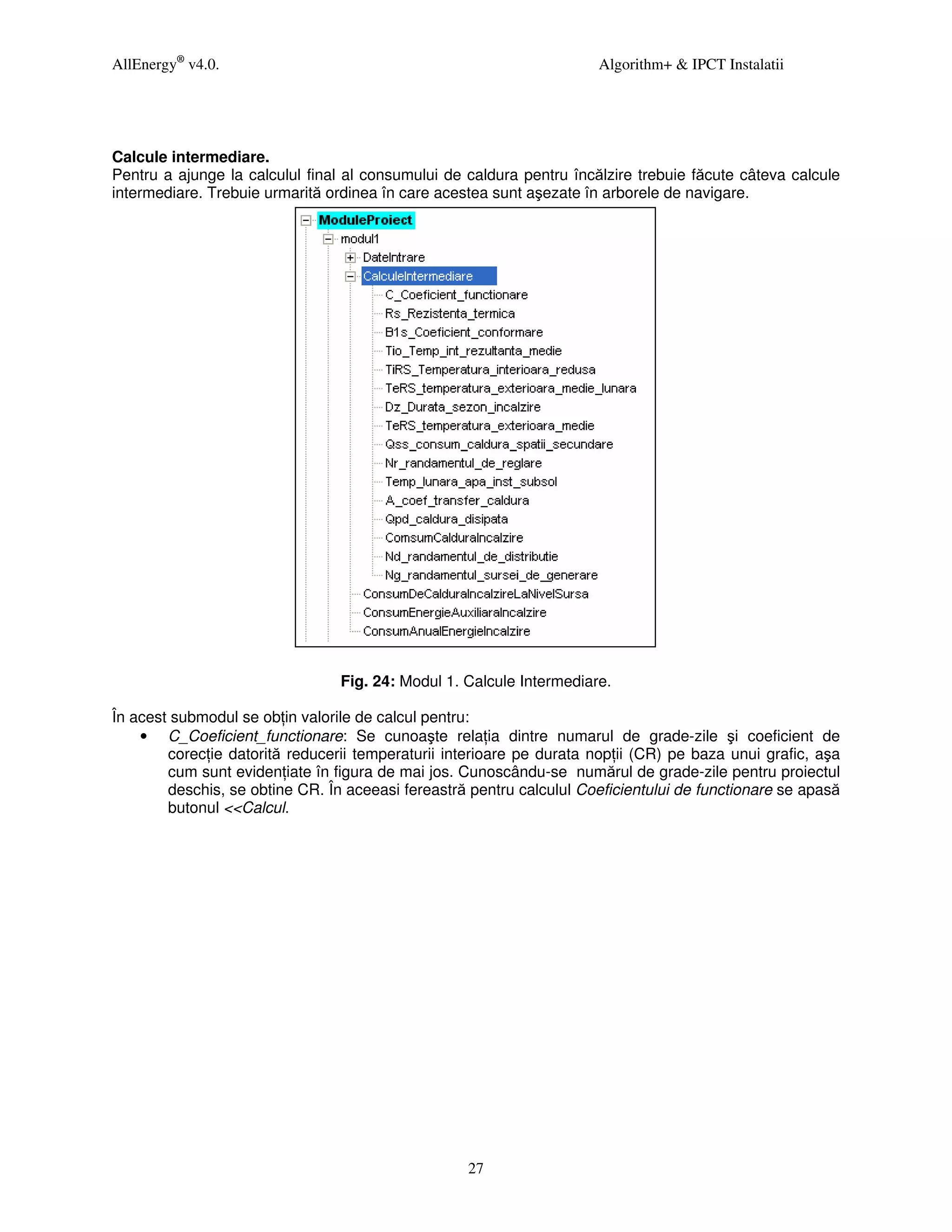 AllEnergy® v4.0.                                                      Algorithm+ & IPCT Instalatii




Calcule intermediare.
Pentru a ajunge la calculul final al consumului de caldura pentru încălzire trebuie făcute câteva calcule
intermediare. Trebuie urmarită ordinea în care acestea sunt aşezate în arborele de navigare.




                                 Fig. 24: Modul 1. Calcule Intermediare.

În acest submodul se ob in valorile de calcul pentru:
    • C_Coeficient_functionare: Se cunoaşte rela ia dintre numarul de grade-zile şi coeficient de
        corec ie datorită reducerii temperaturii interioare pe durata nop ii (CR) pe baza unui grafic, aşa
        cum sunt eviden iate în figura de mai jos. Cunoscându-se numărul de grade-zile pentru proiectul
        deschis, se obtine CR. În aceeasi fereastră pentru calculul Coeficientului de functionare se apasă
        butonul <<Calcul.




                                                   27
 