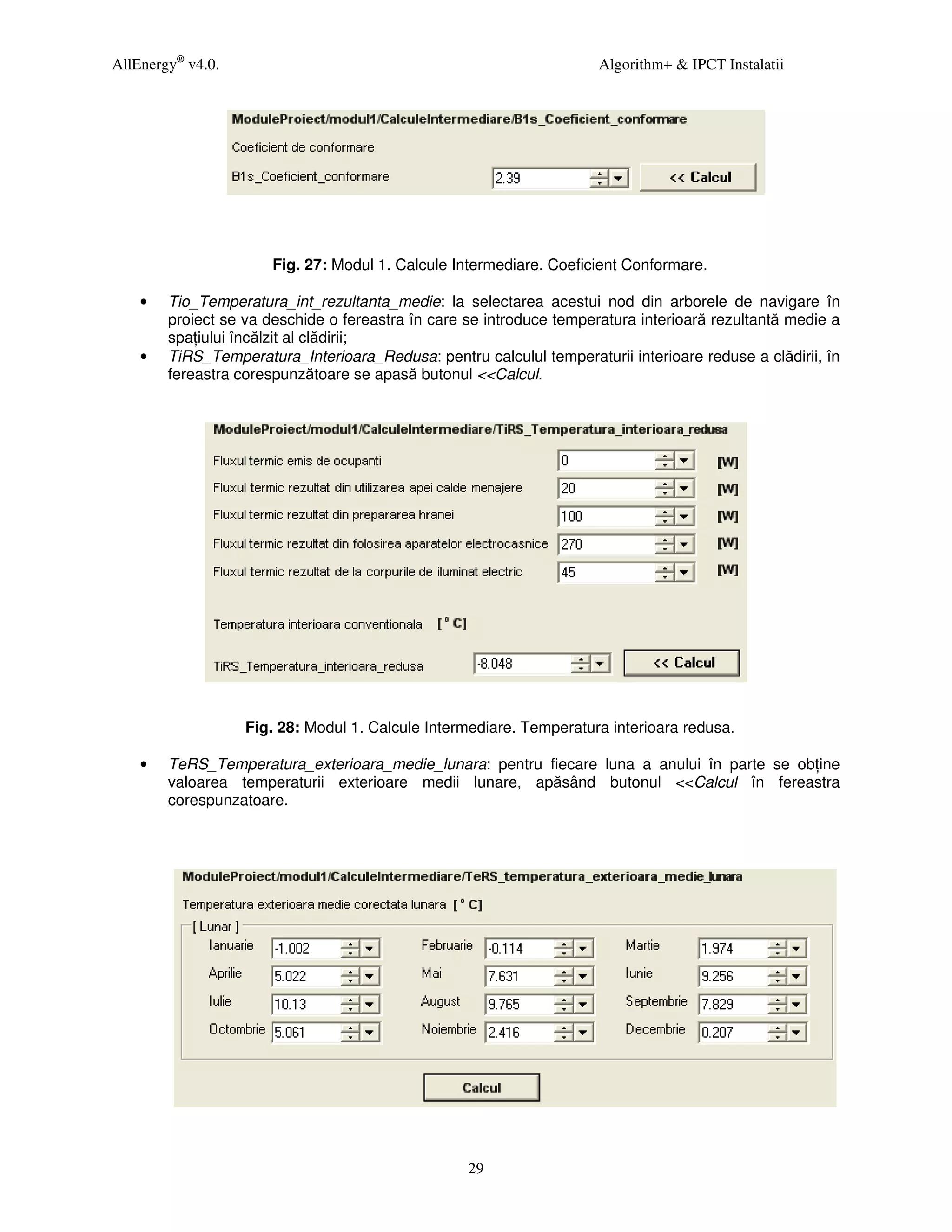 AllEnergy® v4.0.                                                      Algorithm+ & IPCT Instalatii




                       Fig. 27: Modul 1. Calcule Intermediare. Coeficient Conformare.

    •   Tio_Temperatura_int_rezultanta_medie: la selectarea acestui nod din arborele de navigare în
        proiect se va deschide o fereastra în care se introduce temperatura interioară rezultantă medie a
        spa iului încălzit al clădirii;
    •   TiRS_Temperatura_Interioara_Redusa: pentru calculul temperaturii interioare reduse a clădirii, în
        fereastra corespunzătoare se apasă butonul <<Calcul.




                   Fig. 28: Modul 1. Calcule Intermediare. Temperatura interioara redusa.

    •   TeRS_Temperatura_exterioara_medie_lunara: pentru fiecare luna a anului în parte se ob ine
        valoarea temperaturii exterioare medii lunare, apăsând butonul <<Calcul în fereastra
        corespunzatoare.




                                                   29
 