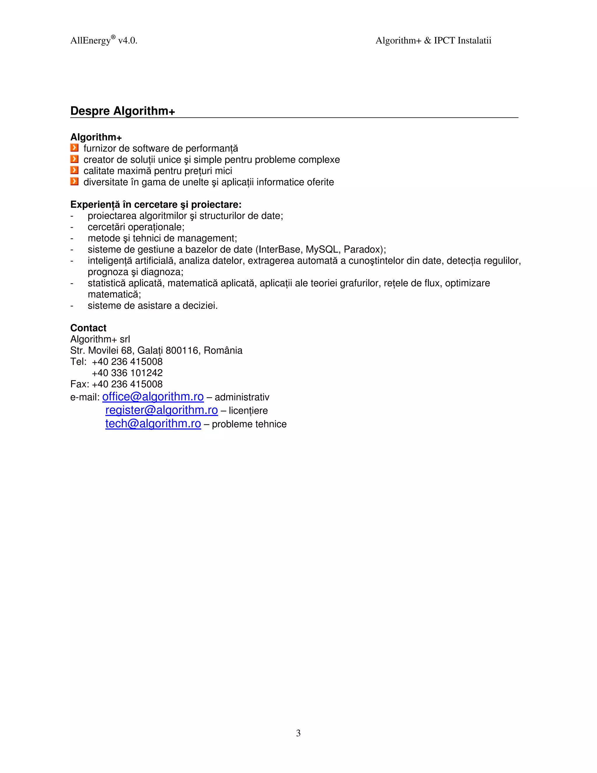 AllEnergy® v4.0.                                                         Algorithm+ & IPCT Instalatii




Despre Algorithm+

Algorithm+
   furnizor de software de performan ă
   creator de solu ii unice şi simple pentru probleme complexe
   calitate maximă pentru pre uri mici
   diversitate în gama de unelte şi aplica ii informatice oferite

Experien ă în cercetare şi proiectare:
- proiectarea algoritmilor şi structurilor de date;
- cercetări opera ionale;
- metode şi tehnici de management;
- sisteme de gestiune a bazelor de date (InterBase, MySQL, Paradox);
- inteligen ă artificială, analiza datelor, extragerea automată a cunoştintelor din date, detec ia regulilor,
   prognoza şi diagnoza;
- statistică aplicată, matematică aplicată, aplica ii ale teoriei grafurilor, re ele de flux, optimizare
   matematică;
- sisteme de asistare a deciziei.

Contact
Algorithm+ srl
Str. Movilei 68, Gala i 800116, România
Tel: +40 236 415008
     +40 336 101242
Fax: +40 236 415008
e-mail: office@algorithm.ro – administrativ
        register@algorithm.ro – licen iere
        tech@algorithm.ro – probleme tehnice




                                                      3
 