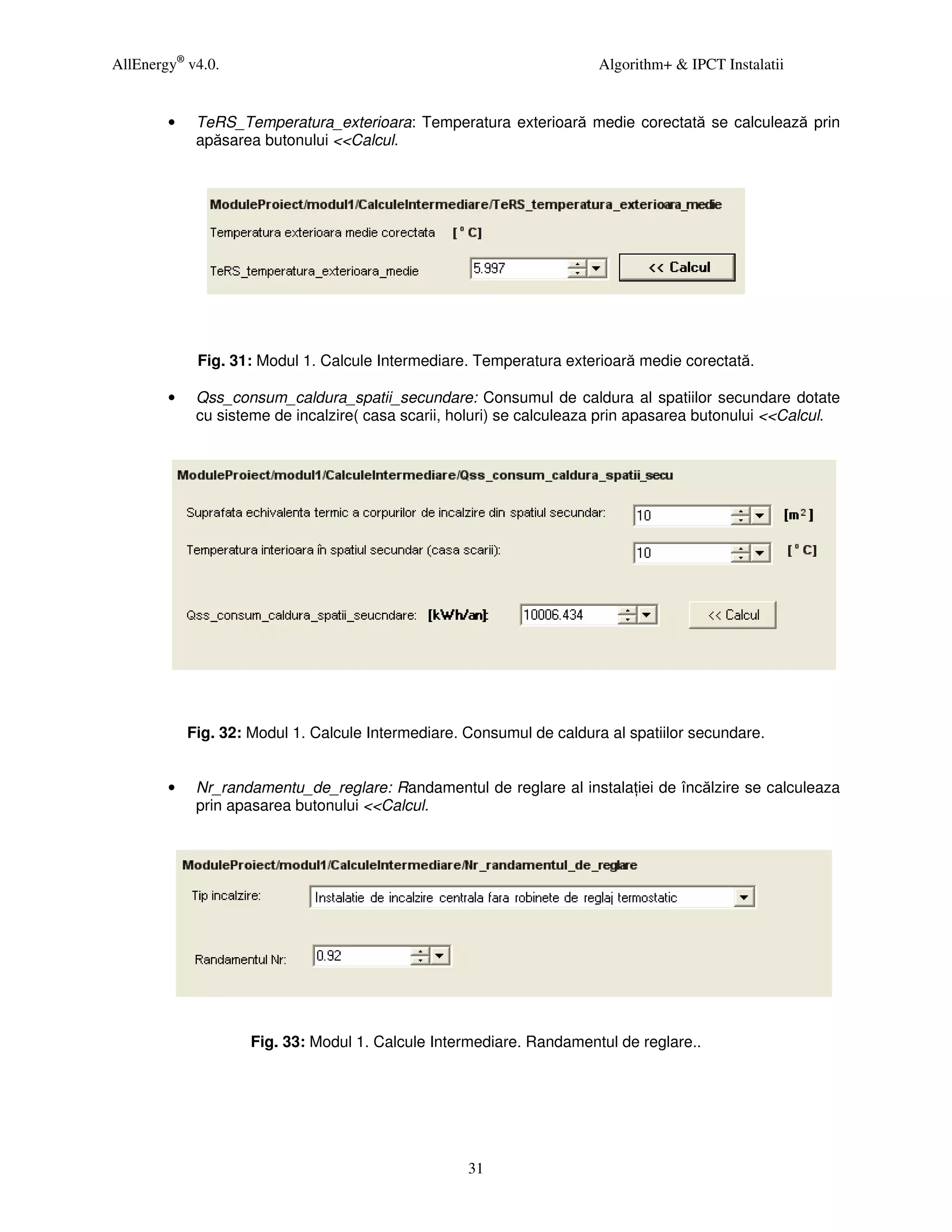 AllEnergy® v4.0.                                                       Algorithm+ & IPCT Instalatii


        •    TeRS_Temperatura_exterioara: Temperatura exterioară medie corectată se calculează prin
             apăsarea butonului <<Calcul.




             Fig. 31: Modul 1. Calcule Intermediare. Temperatura exterioară medie corectată.

        •    Qss_consum_caldura_spatii_secundare: Consumul de caldura al spatiilor secundare dotate
             cu sisteme de incalzire( casa scarii, holuri) se calculeaza prin apasarea butonului <<Calcul.




            Fig. 32: Modul 1. Calcule Intermediare. Consumul de caldura al spatiilor secundare.


        •    Nr_randamentu_de_reglare: Randamentul de reglare al instala iei de încălzire se calculeaza
             prin apasarea butonului <<Calcul.




                     Fig. 33: Modul 1. Calcule Intermediare. Randamentul de reglare..




                                                    31
 