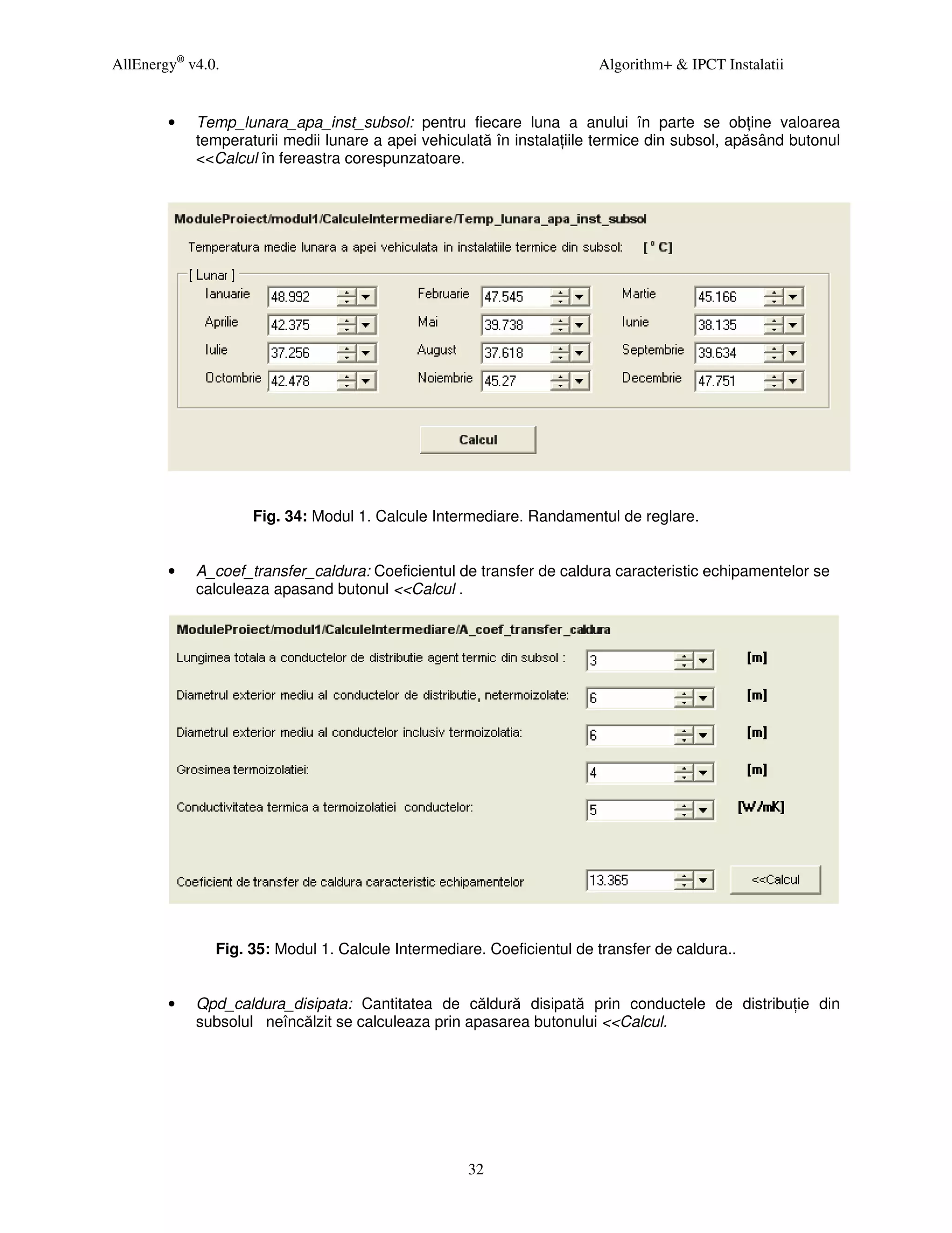 AllEnergy® v4.0.                                                       Algorithm+ & IPCT Instalatii


        •   Temp_lunara_apa_inst_subsol: pentru fiecare luna a anului în parte se ob ine valoarea
            temperaturii medii lunare a apei vehiculată în instala iile termice din subsol, apăsând butonul
            <<Calcul în fereastra corespunzatoare.




                    Fig. 34: Modul 1. Calcule Intermediare. Randamentul de reglare.


        •   A_coef_transfer_caldura: Coeficientul de transfer de caldura caracteristic echipamentelor se
            calculeaza apasand butonul <<Calcul .




               Fig. 35: Modul 1. Calcule Intermediare. Coeficientul de transfer de caldura..


        •   Qpd_caldura_disipata: Cantitatea de căldură disipată prin conductele de distribu ie din
            subsolul neîncălzit se calculeaza prin apasarea butonului <<Calcul.




                                                    32
 