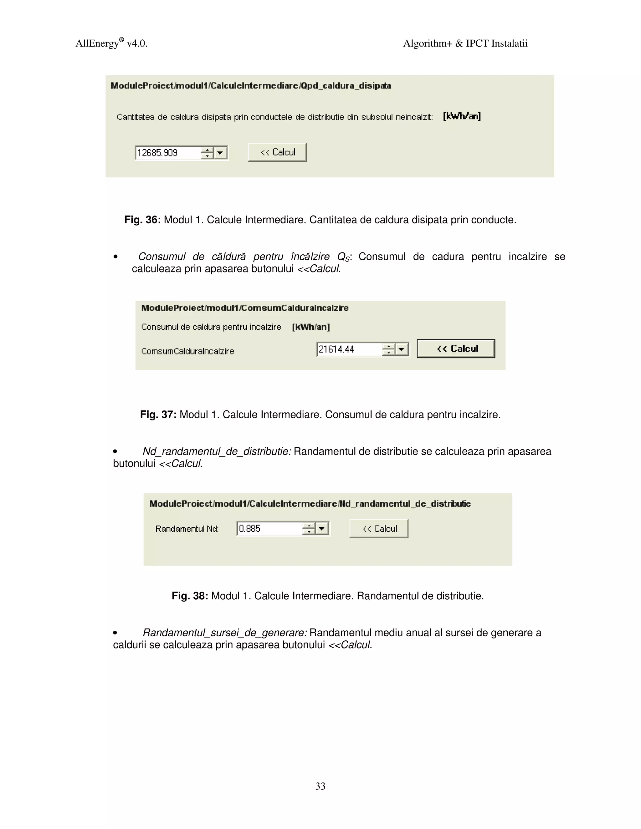 AllEnergy® v4.0.                                                        Algorithm+ & IPCT Instalatii




            Fig. 36: Modul 1. Calcule Intermediare. Cantitatea de caldura disipata prin conducte.


        •     Consumul de căldură pentru încălzire QS: Consumul de cadura pentru incalzire se
             calculeaza prin apasarea butonului <<Calcul.




               Fig. 37: Modul 1. Calcule Intermediare. Consumul de caldura pentru incalzire.


        •    Nd_randamentul_de_distributie: Randamentul de distributie se calculeaza prin apasarea
        butonului <<Calcul.




                      Fig. 38: Modul 1. Calcule Intermediare. Randamentul de distributie.


        •     Randamentul_sursei_de_generare: Randamentul mediu anual al sursei de generare a
        caldurii se calculeaza prin apasarea butonului <<Calcul.




                                                     33
 