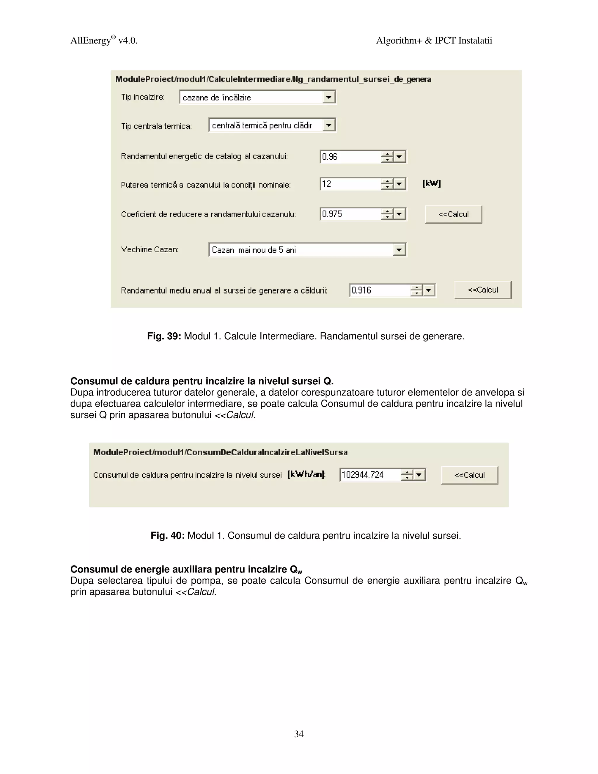 AllEnergy® v4.0.                                                       Algorithm+ & IPCT Instalatii




                   Fig. 39: Modul 1. Calcule Intermediare. Randamentul sursei de generare.



Consumul de caldura pentru incalzire la nivelul sursei Q.
Dupa introducerea tuturor datelor generale, a datelor corespunzatoare tuturor elementelor de anvelopa si
dupa efectuarea calculelor intermediare, se poate calcula Consumul de caldura pentru incalzire la nivelul
sursei Q prin apasarea butonului <<Calcul.




                   Fig. 40: Modul 1. Consumul de caldura pentru incalzire la nivelul sursei.


Consumul de energie auxiliara pentru incalzire Qw
Dupa selectarea tipului de pompa, se poate calcula Consumul de energie auxiliara pentru incalzire Qw
prin apasarea butonului <<Calcul.




                                                    34
 