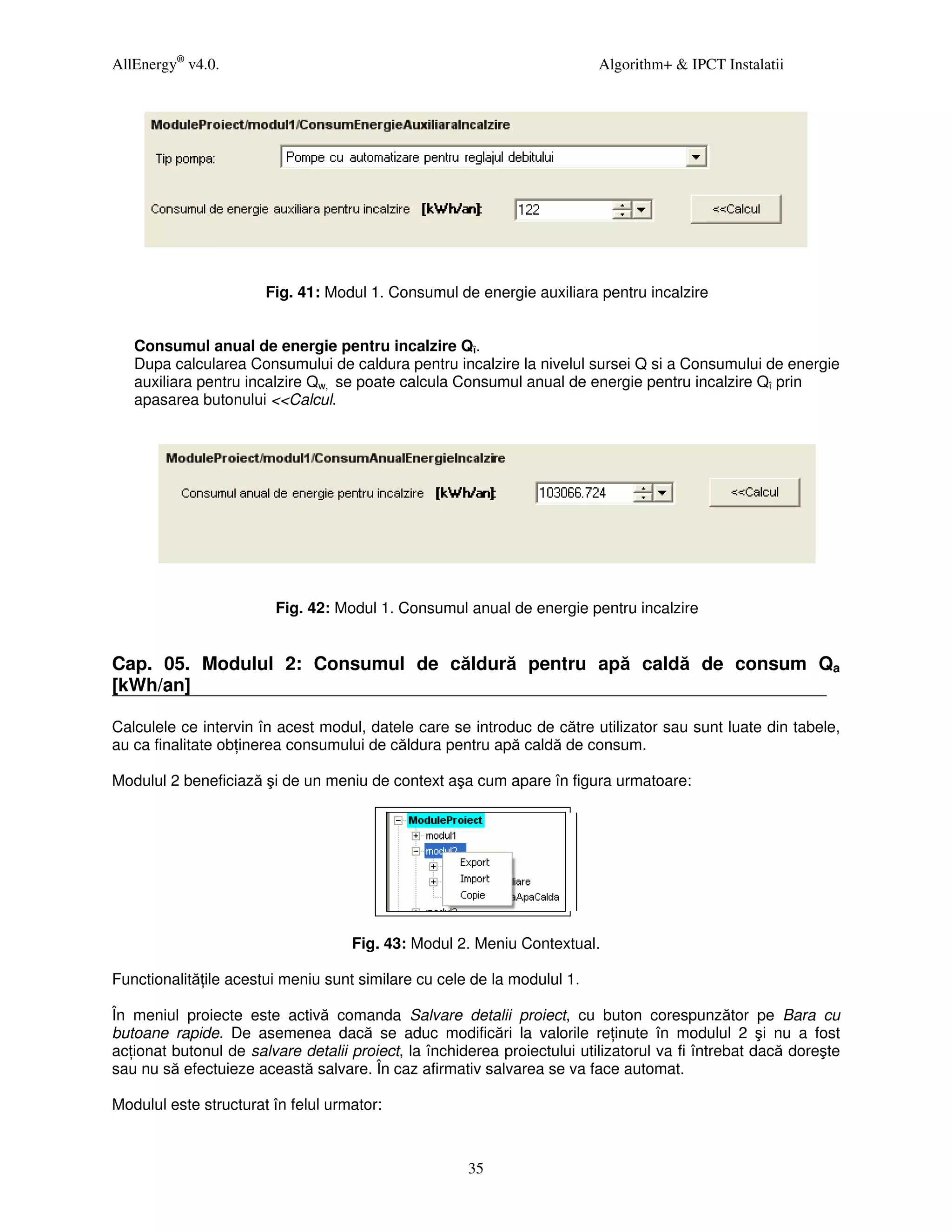 AllEnergy® v4.0.                                                          Algorithm+ & IPCT Instalatii




                       Fig. 41: Modul 1. Consumul de energie auxiliara pentru incalzire


   Consumul anual de energie pentru incalzire Qî.
   Dupa calcularea Consumului de caldura pentru incalzire la nivelul sursei Q si a Consumului de energie
   auxiliara pentru incalzire Qw, se poate calcula Consumul anual de energie pentru incalzire Qî prin
   apasarea butonului <<Calcul.




                        Fig. 42: Modul 1. Consumul anual de energie pentru incalzire


Cap. 05. Modulul 2: Consumul de căldură pentru apă caldă de consum Qa
[kWh/an]

Calculele ce intervin în acest modul, datele care se introduc de către utilizator sau sunt luate din tabele,
au ca finalitate ob inerea consumului de căldura pentru apă caldă de consum.

Modulul 2 beneficiază şi de un meniu de context aşa cum apare în figura urmatoare:




                                    Fig. 43: Modul 2. Meniu Contextual.

Functionalită ile acestui meniu sunt similare cu cele de la modulul 1.

În meniul proiecte este activă comanda Salvare detalii proiect, cu buton corespunzător pe Bara cu
butoane rapide. De asemenea dacă se aduc modificări la valorile re inute în modulul 2 şi nu a fost
ac ionat butonul de salvare detalii proiect, la închiderea proiectului utilizatorul va fi întrebat dacă doreşte
sau nu să efectuieze această salvare. În caz afirmativ salvarea se va face automat.

Modulul este structurat în felul urmator:



                                                      35
 