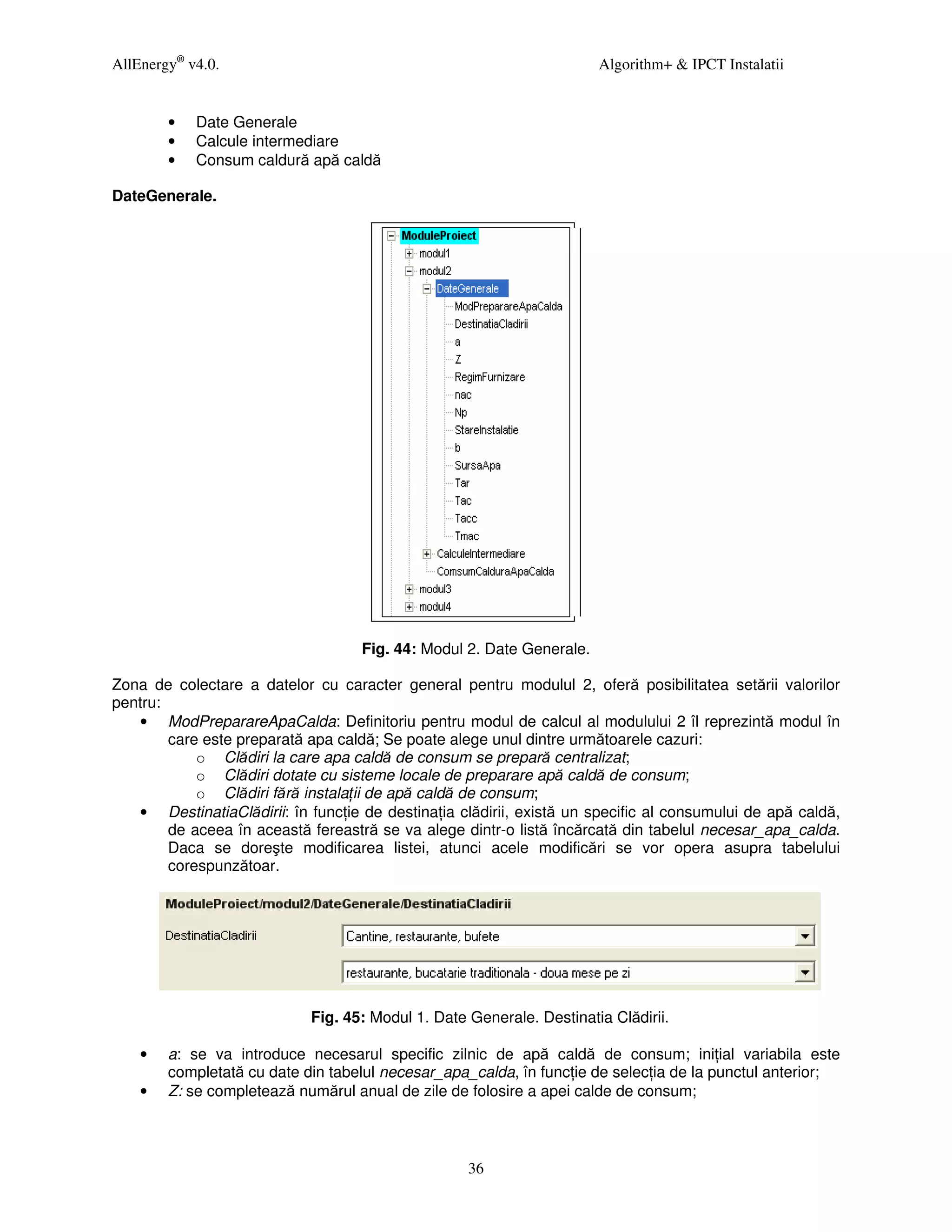 AllEnergy® v4.0.                                                       Algorithm+ & IPCT Instalatii


        •   Date Generale
        •   Calcule intermediare
        •   Consum caldură apă caldă

DateGenerale.




                                    Fig. 44: Modul 2. Date Generale.

Zona de colectare a datelor cu caracter general pentru modulul 2, oferă posibilitatea setării valorilor
pentru:
   • ModPreparareApaCalda: Definitoriu pentru modul de calcul al modulului 2 îl reprezintă modul în
        care este preparată apa caldă; Se poate alege unul dintre următoarele cazuri:
            o Clădiri la care apa caldă de consum se prepară centralizat;
            o Clădiri dotate cu sisteme locale de preparare apă caldă de consum;
            o Clădiri fără instala ii de apă caldă de consum;
   • DestinatiaClădirii: în func ie de destina ia clădirii, există un specific al consumului de apă caldă,
        de aceea în această fereastră se va alege dintr-o listă încărcată din tabelul necesar_apa_calda.
        Daca se doreşte modificarea listei, atunci acele modificări se vor opera asupra tabelului
        corespunzătoar.




                            Fig. 45: Modul 1. Date Generale. Destinatia Clădirii.

    •   a: se va introduce necesarul specific zilnic de apă caldă de consum; ini ial variabila este
        completată cu date din tabelul necesar_apa_calda, în func ie de selec ia de la punctul anterior;
    •   Z: se completează numărul anual de zile de folosire a apei calde de consum;



                                                   36
 