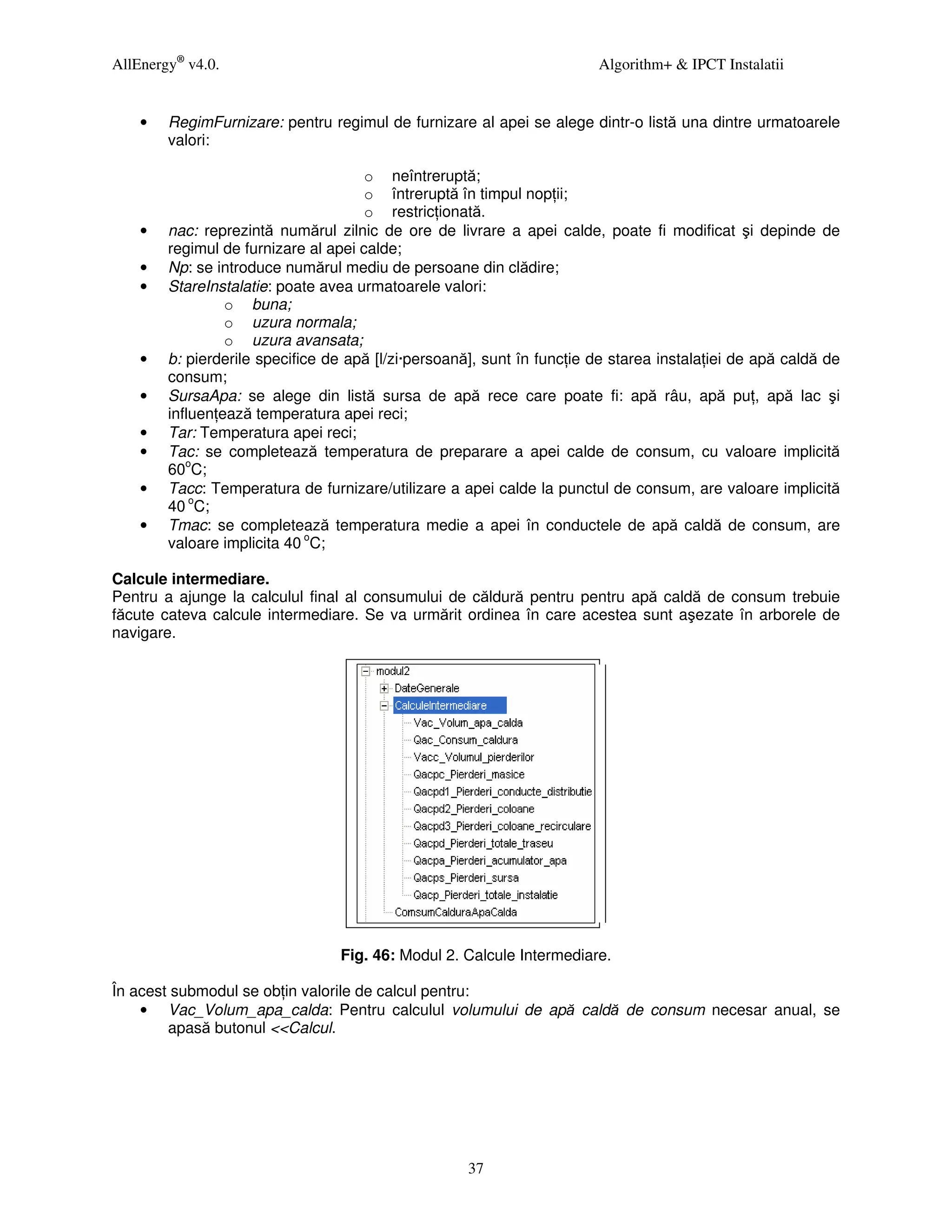 AllEnergy® v4.0.                                                        Algorithm+ & IPCT Instalatii


    •   RegimFurnizare: pentru regimul de furnizare al apei se alege dintr-o listă una dintre urmatoarele
        valori:

                                      o neîntreruptă;
                                      o întreruptă în timpul nop ii;
                                      o restric ionată.
    •   nac: reprezintă numărul zilnic de ore de livrare a apei calde, poate fi modificat şi depinde de
        regimul de furnizare al apei calde;
    •   Np: se introduce numărul mediu de persoane din clădire;
    •   StareInstalatie: poate avea urmatoarele valori:
                 o buna;
                 o uzura normala;
                 o uzura avansata;
    •   b: pierderile specifice de apă [l/zi·persoană], sunt în func ie de starea instala iei de apă caldă de
        consum;
    •   SursaApa: se alege din listă sursa de apă rece care poate fi: apă râu, apă pu , apă lac şi
        influen ează temperatura apei reci;
    •   Tar: Temperatura apei reci;
    •   Tac: se completează temperatura de preparare a apei calde de consum, cu valoare implicită
        60oC;
    •   Tacc: Temperatura de furnizare/utilizare a apei calde la punctul de consum, are valoare implicită
        40 oC;
    •   Tmac: se completează temperatura medie a apei în conductele de apă caldă de consum, are
        valoare implicita 40 oC;

Calcule intermediare.
Pentru a ajunge la calculul final al consumului de căldură pentru pentru apă caldă de consum trebuie
făcute cateva calcule intermediare. Se va urmărit ordinea în care acestea sunt aşezate în arborele de
navigare.




                                 Fig. 46: Modul 2. Calcule Intermediare.

În acest submodul se ob in valorile de calcul pentru:
    • Vac_Volum_apa_calda: Pentru calculul volumului de apă caldă de consum necesar anual, se
        apasă butonul <<Calcul.




                                                     37
 