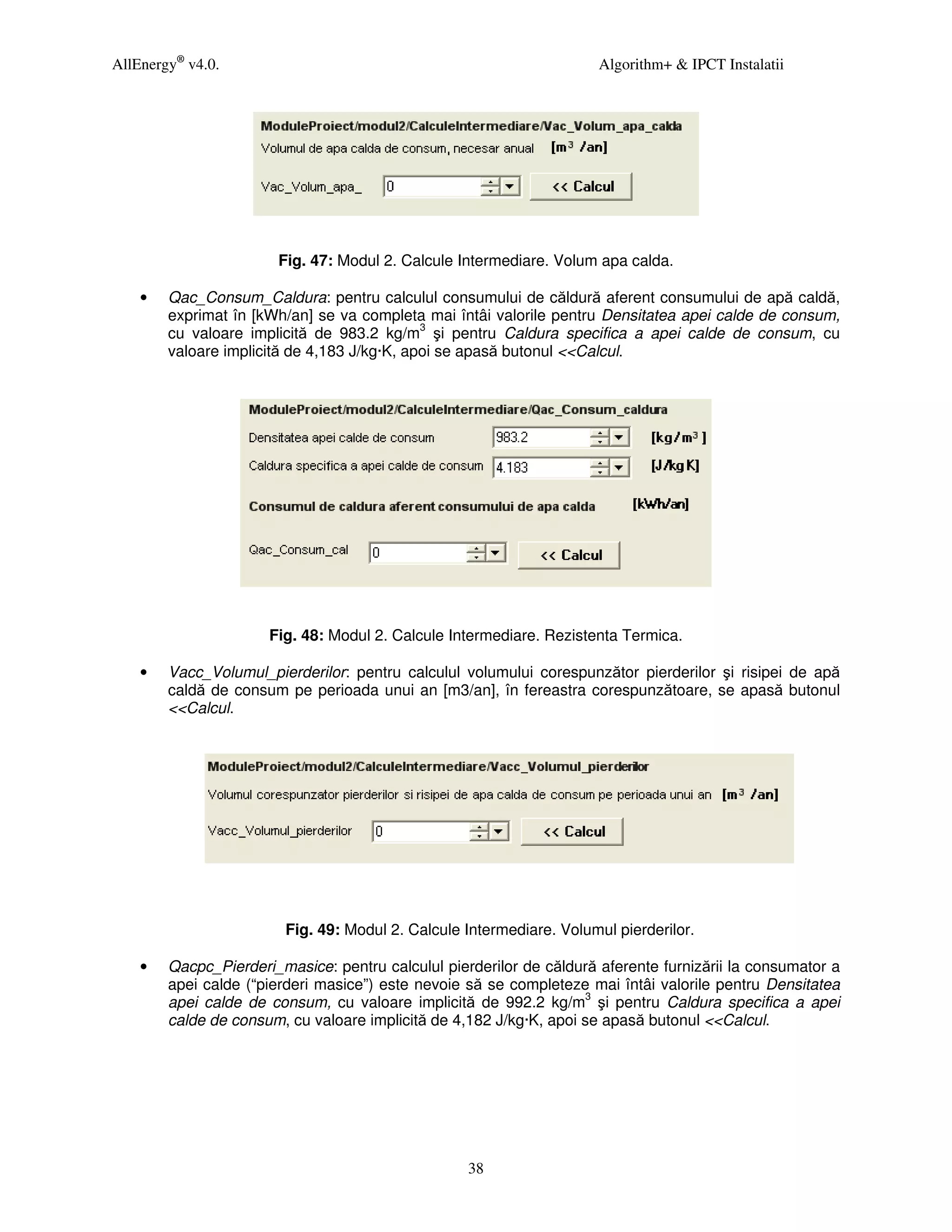 AllEnergy® v4.0.                                                      Algorithm+ & IPCT Instalatii




                       Fig. 47: Modul 2. Calcule Intermediare. Volum apa calda.

    •   Qac_Consum_Caldura: pentru calculul consumului de căldură aferent consumului de apă caldă,
        exprimat în [kWh/an] se va completa mai întâi valorile pentru Densitatea apei calde de consum,
        cu valoare implicită de 983.2 kg/m3 şi pentru Caldura specifica a apei calde de consum, cu
        valoare implicită de 4,183 J/kg·K, apoi se apasă butonul <<Calcul.




                      Fig. 48: Modul 2. Calcule Intermediare. Rezistenta Termica.

    •   Vacc_Volumul_pierderilor: pentru calculul volumului corespunzător pierderilor şi risipei de apă
        caldă de consum pe perioada unui an [m3/an], în fereastra corespunzătoare, se apasă butonul
        <<Calcul.




                        Fig. 49: Modul 2. Calcule Intermediare. Volumul pierderilor.

    •   Qacpc_Pierderi_masice: pentru calculul pierderilor de căldură aferente furnizării la consumator a
        apei calde (“pierderi masice”) este nevoie să se completeze mai întâi valorile pentru Densitatea
        apei calde de consum, cu valoare implicită de 992.2 kg/m3 şi pentru Caldura specifica a apei
        calde de consum, cu valoare implicită de 4,182 J/kg·K, apoi se apasă butonul <<Calcul.




                                                   38
 