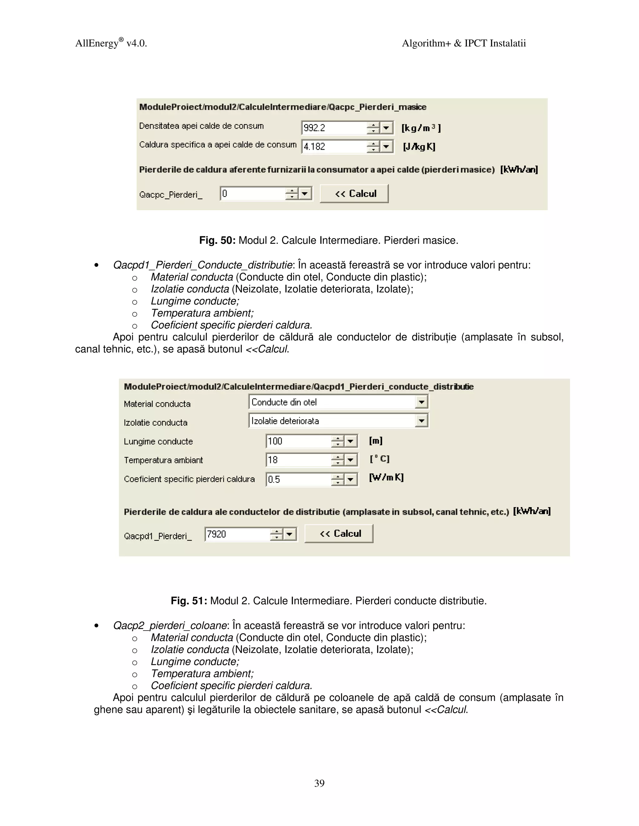 AllEnergy® v4.0.                                                       Algorithm+ & IPCT Instalatii




                          Fig. 50: Modul 2. Calcule Intermediare. Pierderi masice.

    •   Qacpd1_Pierderi_Conducte_distributie: În această fereastră se vor introduce valori pentru:
            o Material conducta (Conducte din otel, Conducte din plastic);
            o Izolatie conducta (Neizolate, Izolatie deteriorata, Izolate);
            o Lungime conducte;
            o Temperatura ambient;
            o Coeficient specific pierderi caldura.
        Apoi pentru calculul pierderilor de căldură ale conductelor de distribu ie (amplasate în subsol,
canal tehnic, etc.), se apasă butonul <<Calcul.




                    Fig. 51: Modul 2. Calcule Intermediare. Pierderi conducte distributie.

    •  Qacp2_pierderi_coloane: În această fereastră se vor introduce valori pentru:
           o Material conducta (Conducte din otel, Conducte din plastic);
           o Izolatie conducta (Neizolate, Izolatie deteriorata, Izolate);
           o Lungime conducte;
           o Temperatura ambient;
           o Coeficient specific pierderi caldura.
       Apoi pentru calculul pierderilor de căldură pe coloanele de apă caldă de consum (amplasate în
    ghene sau aparent) şi legăturile la obiectele sanitare, se apasă butonul <<Calcul.




                                                   39
 