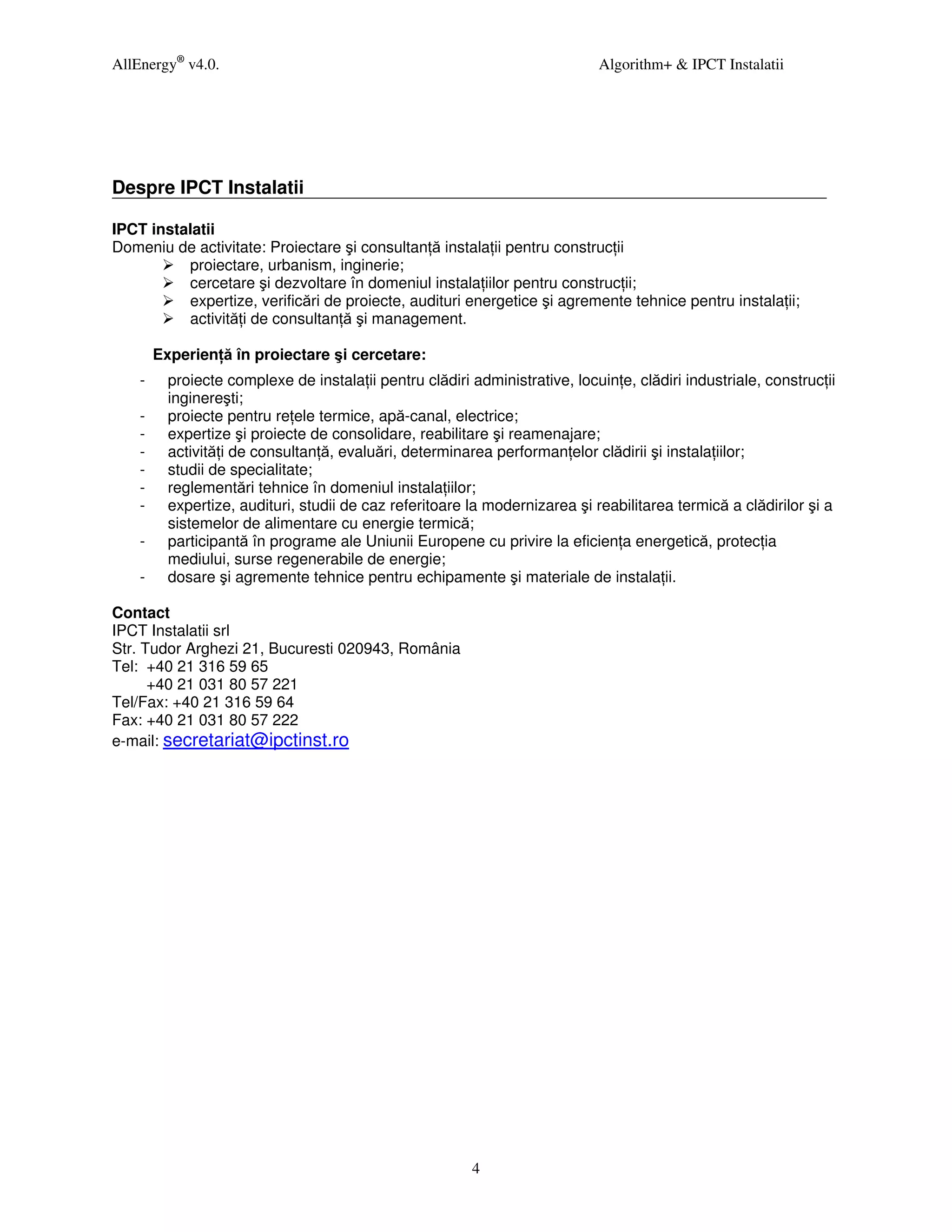 AllEnergy® v4.0.                                                             Algorithm+ & IPCT Instalatii




Despre IPCT Instalatii

IPCT instalatii
Domeniu de activitate: Proiectare şi consultan ă instala ii pentru construc ii
          proiectare, urbanism, inginerie;
          cercetare şi dezvoltare în domeniul instala iilor pentru construc ii;
          expertize, verificări de proiecte, audituri energetice şi agremente tehnice pentru instala ii;
          activită i de consultan ă şi management.

        Experien ă în proiectare şi cercetare:
    -     proiecte complexe de instala ii pentru clădiri administrative, locuin e, clădiri industriale, construc ii
          inginereşti;
    -     proiecte pentru re ele termice, apă-canal, electrice;
    -     expertize şi proiecte de consolidare, reabilitare şi reamenajare;
    -     activită i de consultan ă, evaluări, determinarea performan elor clădirii şi instala iilor;
    -     studii de specialitate;
    -     reglementări tehnice în domeniul instala iilor;
    -     expertize, audituri, studii de caz referitoare la modernizarea şi reabilitarea termică a clădirilor şi a
          sistemelor de alimentare cu energie termică;
    -     participantă în programe ale Uniunii Europene cu privire la eficien a energetică, protec ia
          mediului, surse regenerabile de energie;
    -     dosare şi agremente tehnice pentru echipamente şi materiale de instala ii.

Contact
IPCT Instalatii srl
Str. Tudor Arghezi 21, Bucuresti 020943, România
Tel: +40 21 316 59 65
      +40 21 031 80 57 221
Tel/Fax: +40 21 316 59 64
Fax: +40 21 031 80 57 222
e-mail: secretariat@ipctinst.ro




                                                         4
 