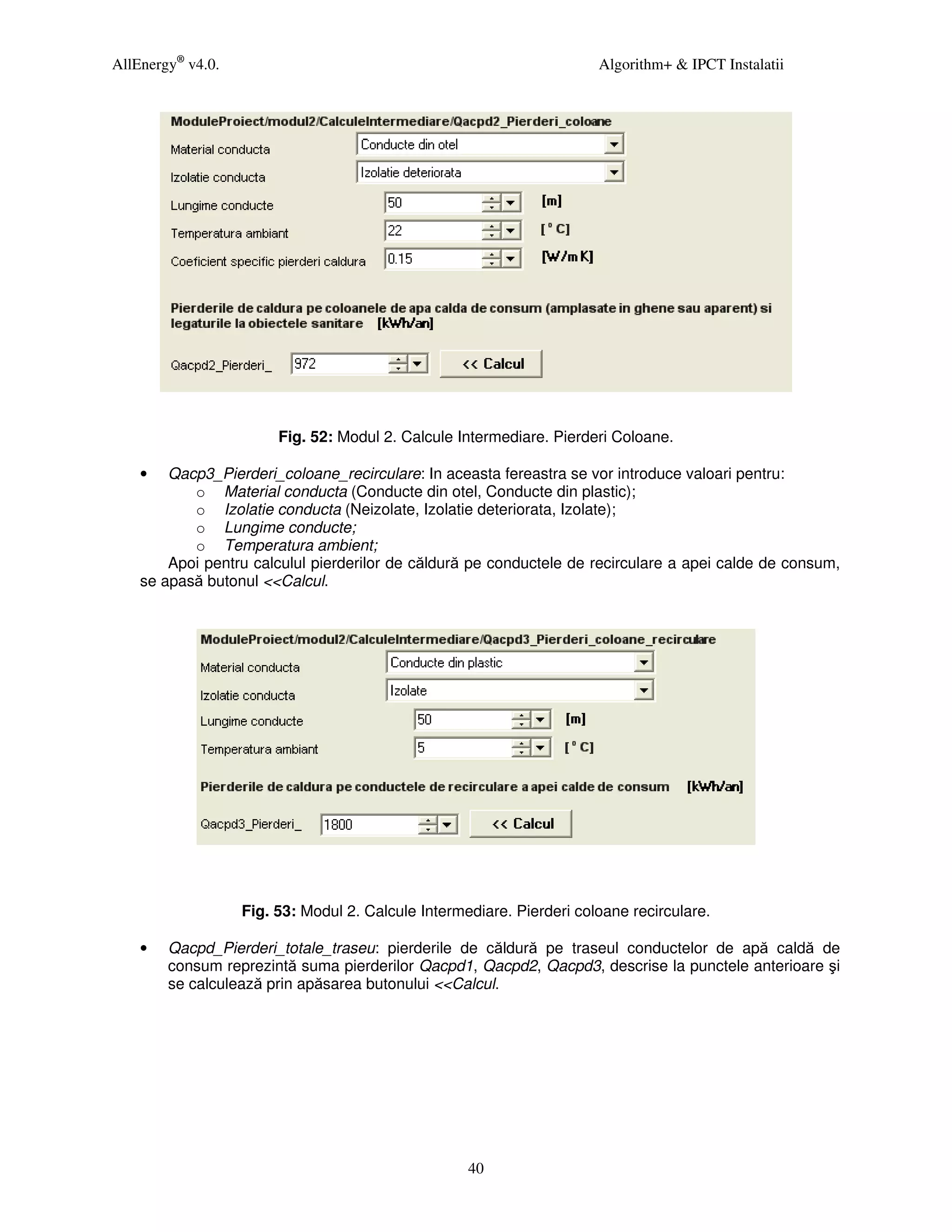 AllEnergy® v4.0.                                                       Algorithm+ & IPCT Instalatii




                        Fig. 52: Modul 2. Calcule Intermediare. Pierderi Coloane.

    •   Qacp3_Pierderi_coloane_recirculare: In aceasta fereastra se vor introduce valoari pentru:
           o Material conducta (Conducte din otel, Conducte din plastic);
           o Izolatie conducta (Neizolate, Izolatie deteriorata, Izolate);
           o Lungime conducte;
           o Temperatura ambient;
        Apoi pentru calculul pierderilor de căldură pe conductele de recirculare a apei calde de consum,
    se apasă butonul <<Calcul.




                   Fig. 53: Modul 2. Calcule Intermediare. Pierderi coloane recirculare.

    •   Qacpd_Pierderi_totale_traseu: pierderile de căldură pe traseul conductelor de apă caldă de
        consum reprezintă suma pierderilor Qacpd1, Qacpd2, Qacpd3, descrise la punctele anterioare şi
        se calculează prin apăsarea butonului <<Calcul.




                                                    40
 