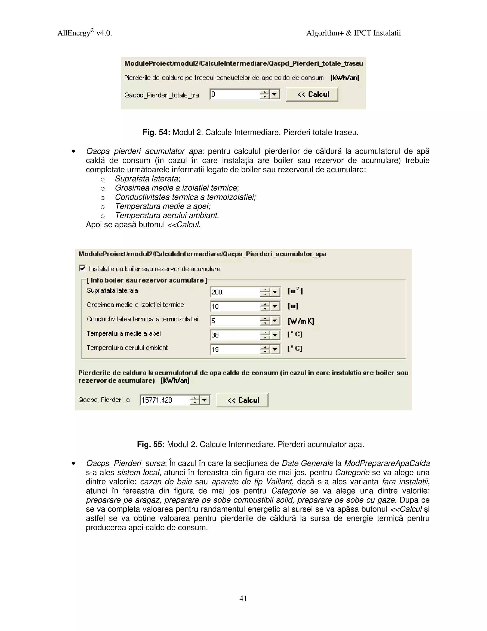 AllEnergy® v4.0.                                                       Algorithm+ & IPCT Instalatii




                        Fig. 54: Modul 2. Calcule Intermediare. Pierderi totale traseu.

    •   Qacpa_pierderi_acumulator_apa: pentru calculul pierderilor de căldură la acumulatorul de apă
        caldă de consum (în cazul în care instala ia are boiler sau rezervor de acumulare) trebuie
        completate următoarele informa ii legate de boiler sau rezervorul de acumulare:
            o Suprafata laterata;
            o Grosimea medie a izolatiei termice;
            o Conductivitatea termica a termoizolatiei;
            o Temperatura medie a apei;
            o Temperatura aerului ambiant.
        Apoi se apasă butonul <<Calcul.




                      Fig. 55: Modul 2. Calcule Intermediare. Pierderi acumulator apa.

    •   Qacps_Pierderi_sursa: În cazul în care la sec iunea de Date Generale la ModPreparareApaCalda
        s-a ales sistem local, atunci în fereastra din figura de mai jos, pentru Categorie se va alege una
        dintre valorile: cazan de baie sau aparate de tip Vaillant, dacă s-a ales varianta fara instalatii,
        atunci în fereastra din figura de mai jos pentru Categorie se va alege una dintre valorile:
        preparare pe aragaz, preparare pe sobe combustibil solid, preparare pe sobe cu gaze. Dupa ce
        se va completa valoarea pentru randamentul energetic al sursei se va apăsa butonul <<Calcul şi
        astfel se va ob ine valoarea pentru pierderile de căldură la sursa de energie termică pentru
        producerea apei calde de consum.




                                                    41
 