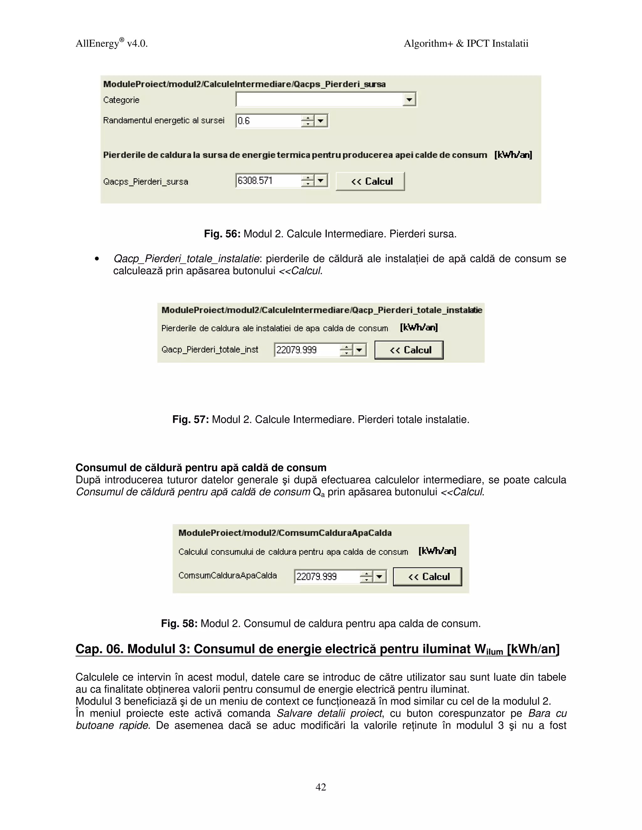 AllEnergy® v4.0.                                                         Algorithm+ & IPCT Instalatii




                            Fig. 56: Modul 2. Calcule Intermediare. Pierderi sursa.

    •   Qacp_Pierderi_totale_instalatie: pierderile de căldură ale instala iei de apă caldă de consum se
        calculează prin apăsarea butonului <<Calcul.




                     Fig. 57: Modul 2. Calcule Intermediare. Pierderi totale instalatie.



Consumul de căldură pentru apă caldă de consum
După introducerea tuturor datelor generale şi după efectuarea calculelor intermediare, se poate calcula
Consumul de căldură pentru apă caldă de consum Qa prin apăsarea butonului <<Calcul.




                   Fig. 58: Modul 2. Consumul de caldura pentru apa calda de consum.

Cap. 06. Modulul 3: Consumul de energie electrică pentru iluminat Wilum [kWh/an]

Calculele ce intervin în acest modul, datele care se introduc de către utilizator sau sunt luate din tabele
au ca finalitate ob inerea valorii pentru consumul de energie electrică pentru iluminat.
Modulul 3 beneficiază şi de un meniu de context ce func ionează în mod similar cu cel de la modulul 2.
În meniul proiecte este activă comanda Salvare detalii proiect, cu buton corespunzator pe Bara cu
butoane rapide. De asemenea dacă se aduc modificări la valorile re inute în modulul 3 şi nu a fost




                                                     42
 