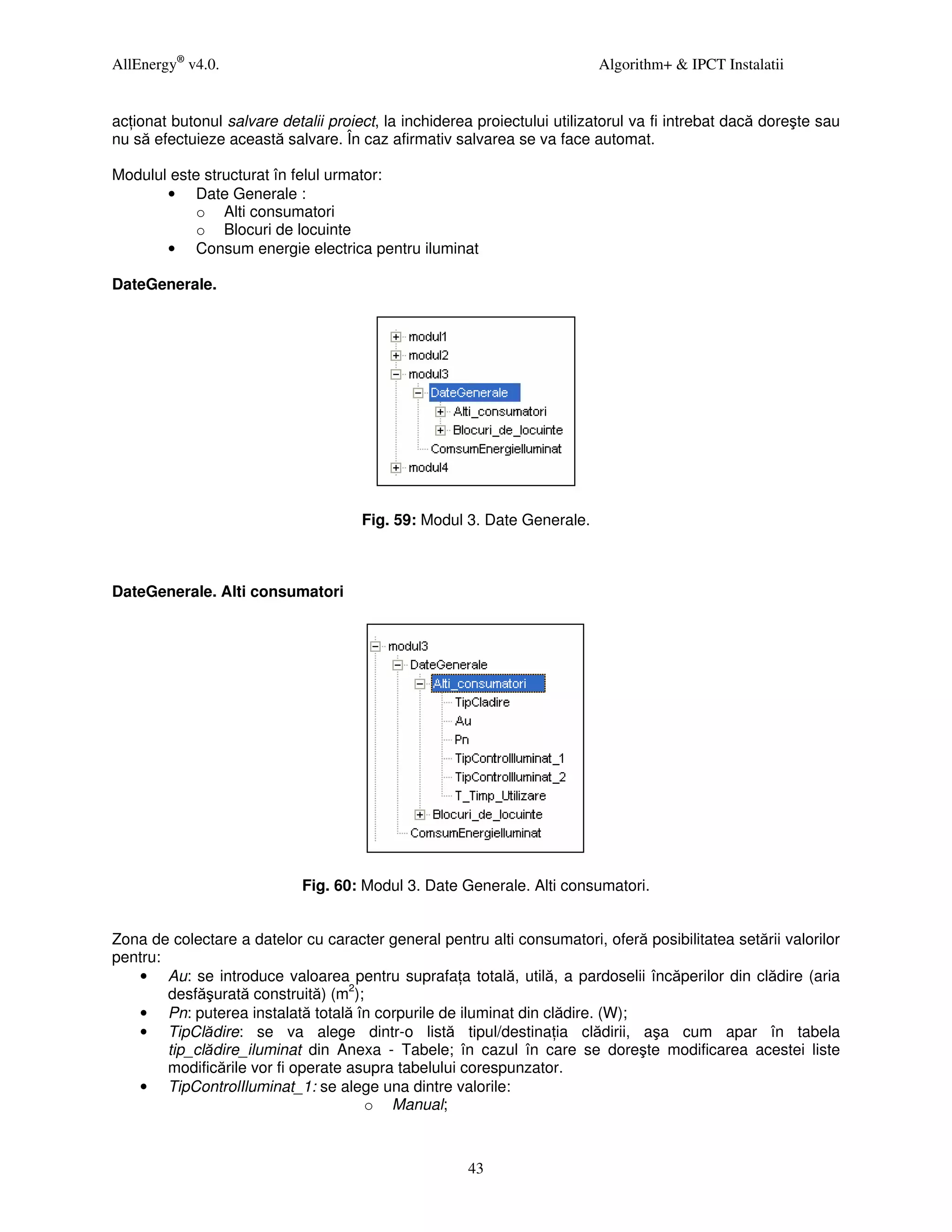 AllEnergy® v4.0.                                                          Algorithm+ & IPCT Instalatii


ac ionat butonul salvare detalii proiect, la inchiderea proiectului utilizatorul va fi intrebat dacă doreşte sau
nu să efectuieze această salvare. În caz afirmativ salvarea se va face automat.

Modulul este structurat în felul urmator:
       • Date Generale :
            o Alti consumatori
            o Blocuri de locuinte
       • Consum energie electrica pentru iluminat

DateGenerale.




                                      Fig. 59: Modul 3. Date Generale.



DateGenerale. Alti consumatori




                             Fig. 60: Modul 3. Date Generale. Alti consumatori.


Zona de colectare a datelor cu caracter general pentru alti consumatori, oferă posibilitatea setării valorilor
pentru:
   • Au: se introduce valoarea pentru suprafa a totală, utilă, a pardoselii încăperilor din clădire (aria
        desfăşurată construită) (m2);
   • Pn: puterea instalată totală în corpurile de iluminat din clădire. (W);
   • TipClădire: se va alege dintr-o listă tipul/destina ia clădirii, aşa cum apar în tabela
        tip_clădire_iluminat din Anexa - Tabele; în cazul în care se doreşte modificarea acestei liste
        modificările vor fi operate asupra tabelului corespunzator.
   • TipControlIluminat_1: se alege una dintre valorile:
                                      o Manual;



                                                      43
 