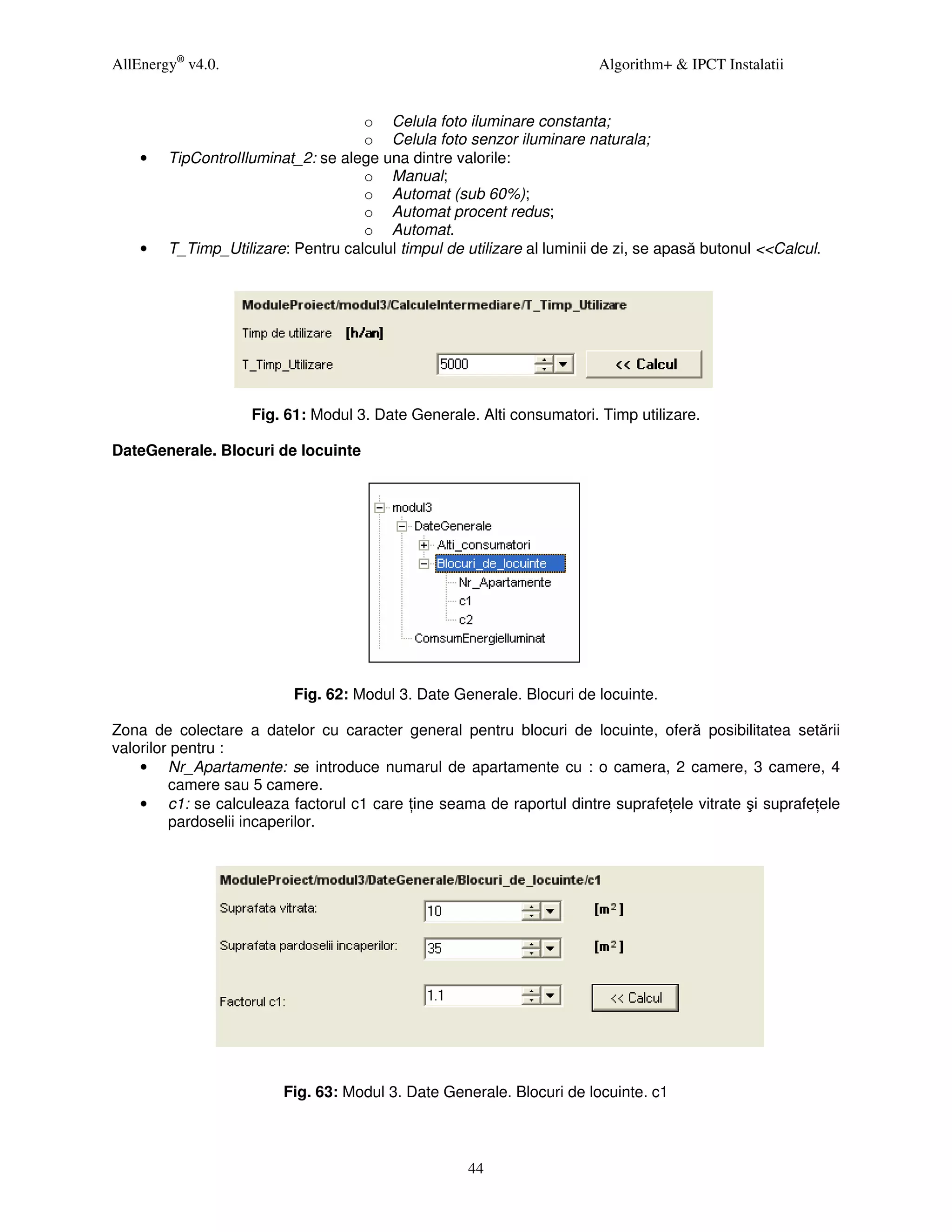 AllEnergy® v4.0.                                                        Algorithm+ & IPCT Instalatii


                                    o Celula foto iluminare constanta;
                                    o Celula foto senzor iluminare naturala;
    •   TipControlIluminat_2: se alege una dintre valorile:
                                    o Manual;
                                    o Automat (sub 60%);
                                    o Automat procent redus;
                                    o Automat.
    •   T_Timp_Utilizare: Pentru calculul timpul de utilizare al luminii de zi, se apasă butonul <<Calcul.




                    Fig. 61: Modul 3. Date Generale. Alti consumatori. Timp utilizare.

DateGenerale. Blocuri de locuinte




                          Fig. 62: Modul 3. Date Generale. Blocuri de locuinte.

Zona de colectare a datelor cu caracter general pentru blocuri de locuinte, oferă posibilitatea setării
valorilor pentru :
    • Nr_Apartamente: se introduce numarul de apartamente cu : o camera, 2 camere, 3 camere, 4
         camere sau 5 camere.
    • c1: se calculeaza factorul c1 care ine seama de raportul dintre suprafe ele vitrate şi suprafe ele
         pardoselii incaperilor.




                         Fig. 63: Modul 3. Date Generale. Blocuri de locuinte. c1



                                                     44
 