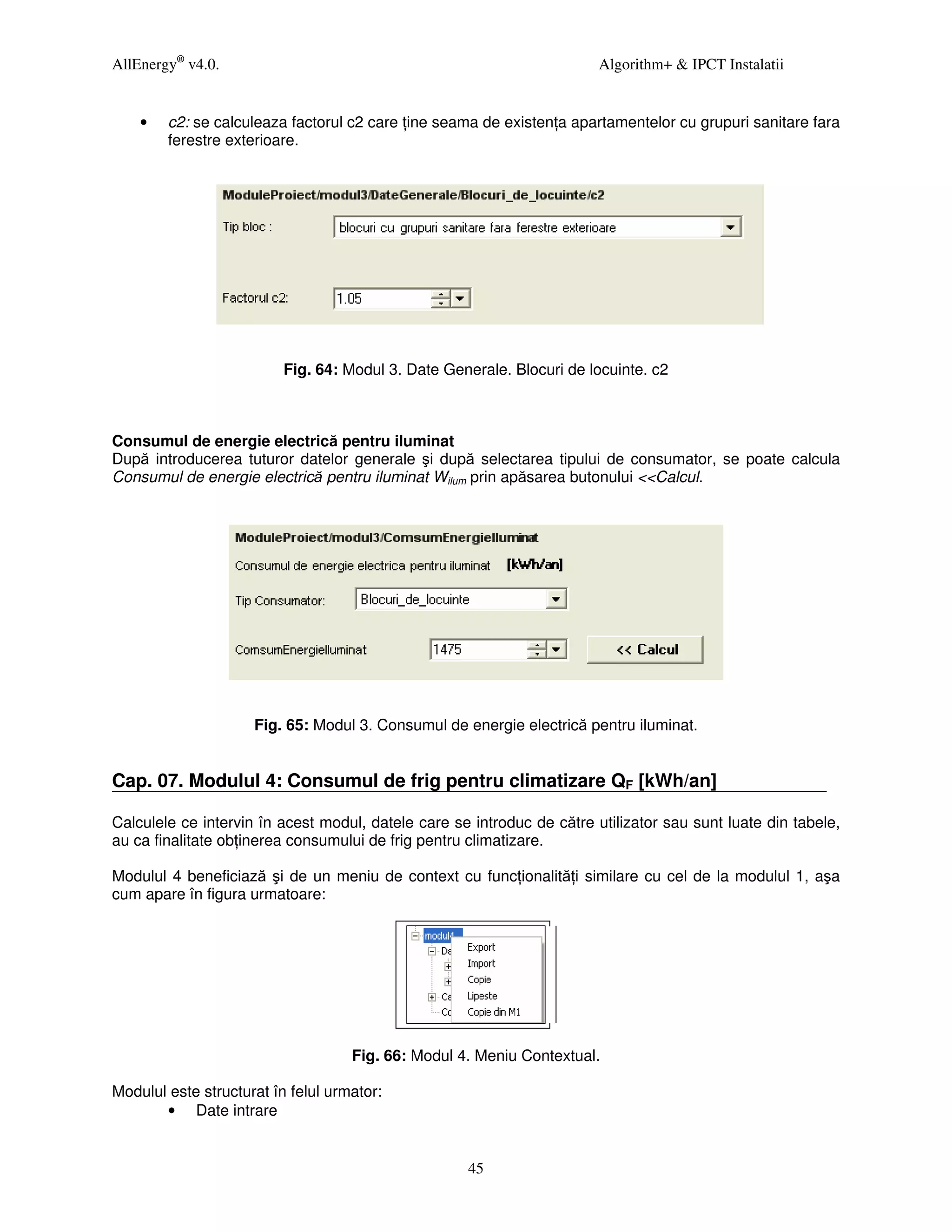 AllEnergy® v4.0.                                                        Algorithm+ & IPCT Instalatii


    •   c2: se calculeaza factorul c2 care ine seama de existen a apartamentelor cu grupuri sanitare fara
        ferestre exterioare.




                          Fig. 64: Modul 3. Date Generale. Blocuri de locuinte. c2



Consumul de energie electrică pentru iluminat
După introducerea tuturor datelor generale şi după selectarea tipului de consumator, se poate calcula
Consumul de energie electrică pentru iluminat Wilum prin apăsarea butonului <<Calcul.




                     Fig. 65: Modul 3. Consumul de energie electrică pentru iluminat.


Cap. 07. Modulul 4: Consumul de frig pentru climatizare QF [kWh/an]

Calculele ce intervin în acest modul, datele care se introduc de către utilizator sau sunt luate din tabele,
au ca finalitate ob inerea consumului de frig pentru climatizare.

Modulul 4 beneficiază şi de un meniu de context cu func ionalită i similare cu cel de la modulul 1, aşa
cum apare în figura urmatoare:




                                    Fig. 66: Modul 4. Meniu Contextual.

Modulul este structurat în felul urmator:
       • Date intrare


                                                    45
 