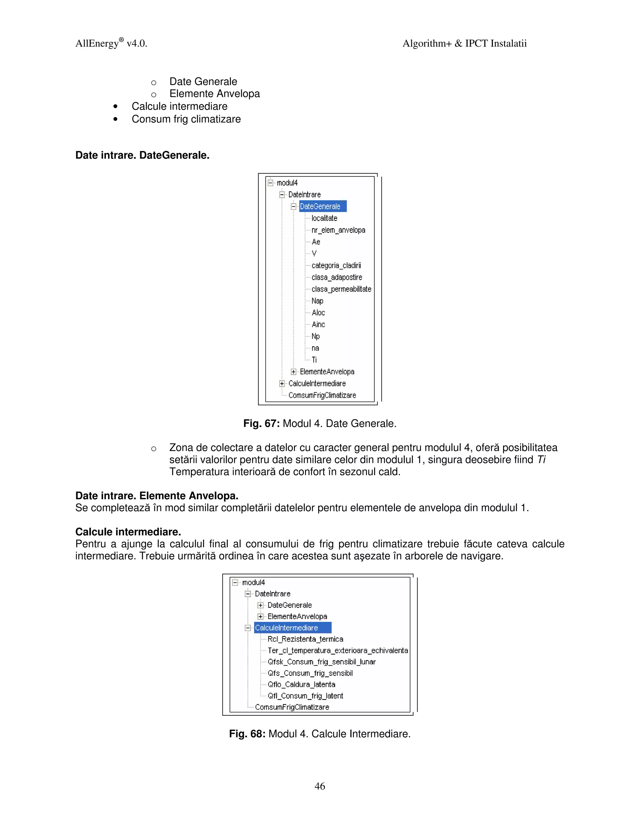 AllEnergy® v4.0.                                                          Algorithm+ & IPCT Instalatii


                o Date Generale
                o Elemente Anvelopa
        •   Calcule intermediare
        •   Consum frig climatizare


Date intrare. DateGenerale.




                                       Fig. 67: Modul 4. Date Generale.

                   o   Zona de colectare a datelor cu caracter general pentru modulul 4, oferă posibilitatea
                       setării valorilor pentru date similare celor din modulul 1, singura deosebire fiind Ti
                       Temperatura interioară de confort în sezonul cald.

Date intrare. Elemente Anvelopa.
Se completează în mod similar completării datelelor pentru elementele de anvelopa din modulul 1.

Calcule intermediare.
Pentru a ajunge la calculul final al consumului de frig pentru climatizare trebuie făcute cateva calcule
intermediare. Trebuie urmărită ordinea în care acestea sunt aşezate în arborele de navigare.




                                    Fig. 68: Modul 4. Calcule Intermediare.



                                                       46
 