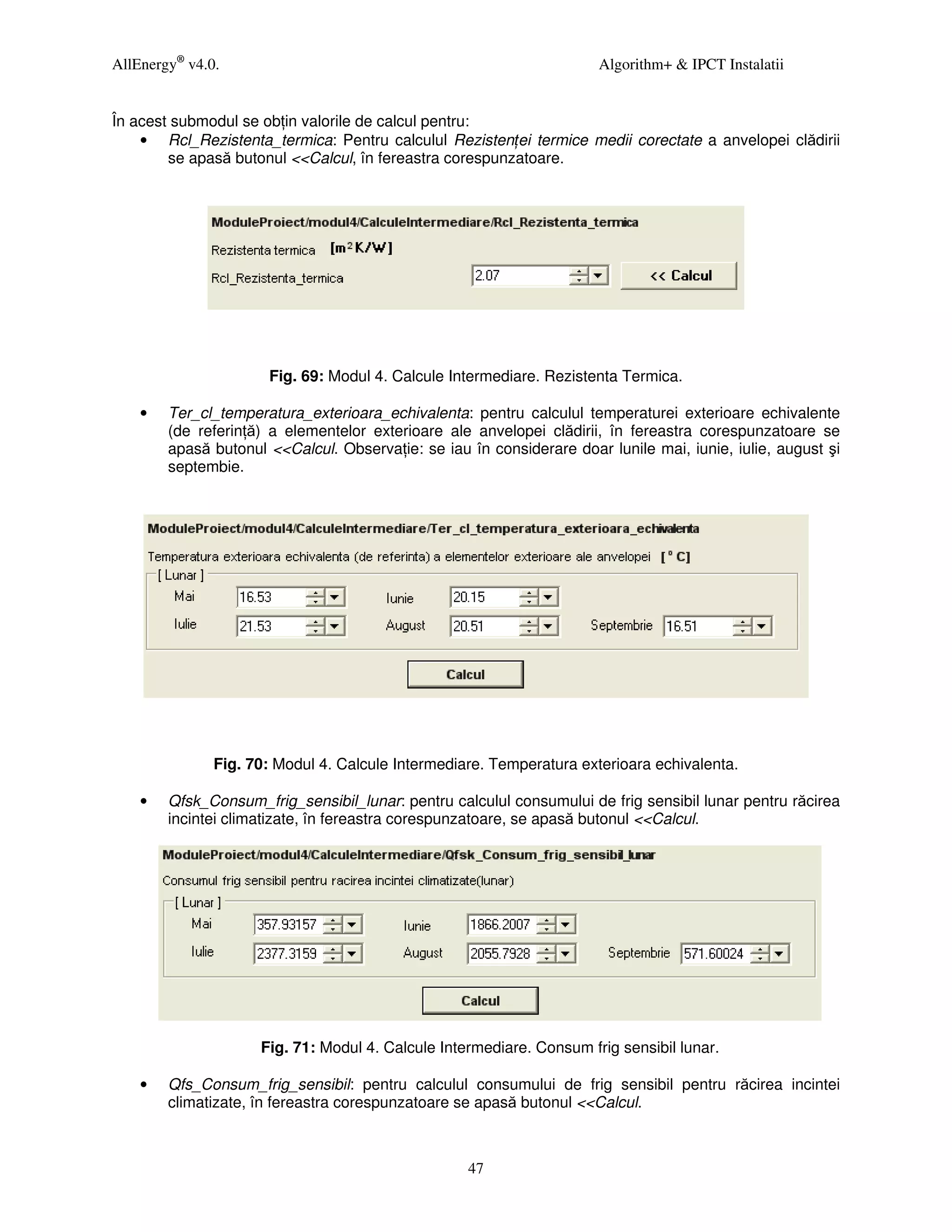 AllEnergy® v4.0.                                                      Algorithm+ & IPCT Instalatii


În acest submodul se ob in valorile de calcul pentru:
    • Rcl_Rezistenta_termica: Pentru calculul Rezisten ei termice medii corectate a anvelopei clădirii
        se apasă butonul <<Calcul, în fereastra corespunzatoare.




                      Fig. 69: Modul 4. Calcule Intermediare. Rezistenta Termica.

    •   Ter_cl_temperatura_exterioara_echivalenta: pentru calculul temperaturei exterioare echivalente
        (de referin ă) a elementelor exterioare ale anvelopei clădirii, în fereastra corespunzatoare se
        apasă butonul <<Calcul. Observa ie: se iau în considerare doar lunile mai, iunie, iulie, august şi
        septembie.




               Fig. 70: Modul 4. Calcule Intermediare. Temperatura exterioara echivalenta.

    •   Qfsk_Consum_frig_sensibil_lunar: pentru calculul consumului de frig sensibil lunar pentru răcirea
        incintei climatizate, în fereastra corespunzatoare, se apasă butonul <<Calcul.




                     Fig. 71: Modul 4. Calcule Intermediare. Consum frig sensibil lunar.

    •   Qfs_Consum_frig_sensibil: pentru calculul consumului de frig sensibil pentru răcirea incintei
        climatizate, în fereastra corespunzatoare se apasă butonul <<Calcul.



                                                   47
 