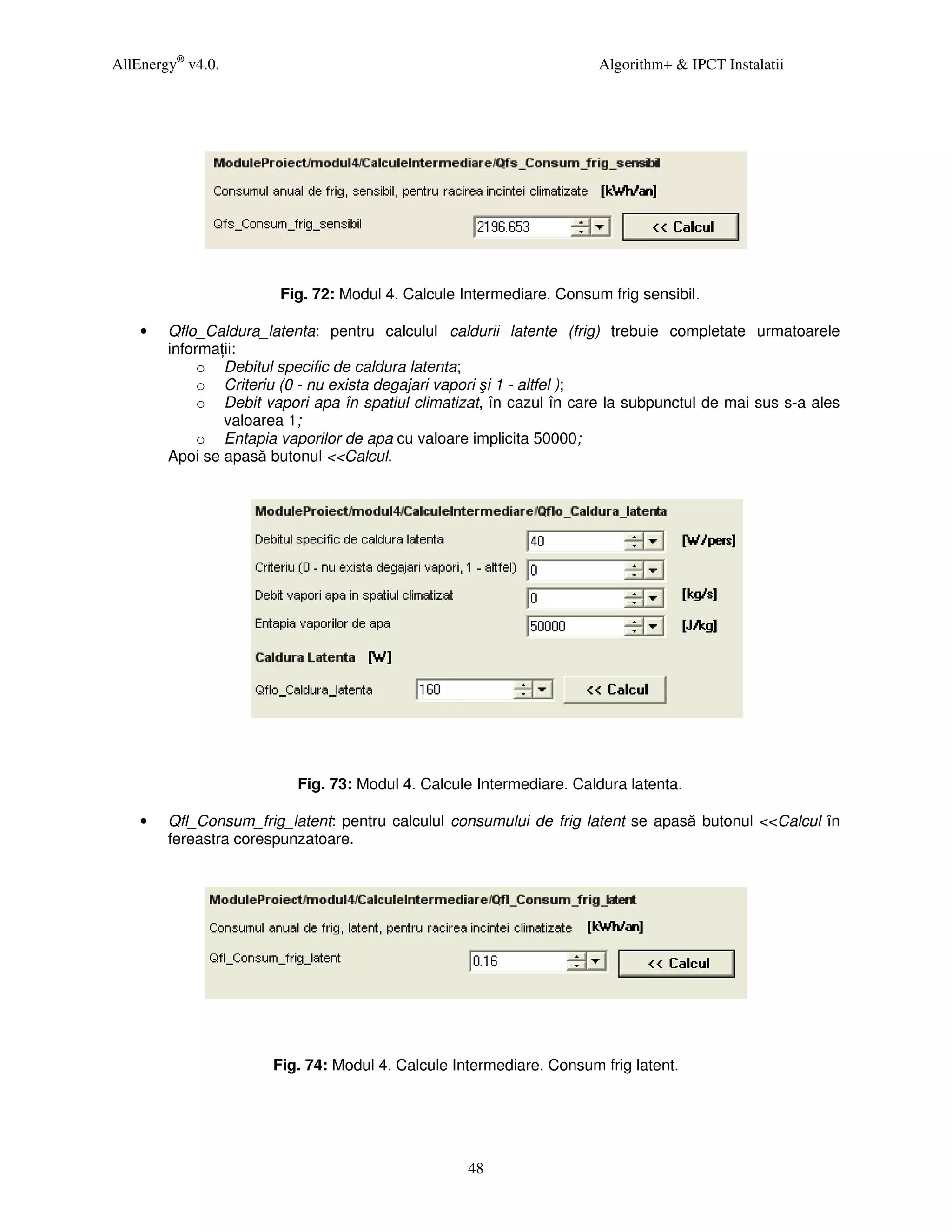 AllEnergy® v4.0.                                                      Algorithm+ & IPCT Instalatii




                        Fig. 72: Modul 4. Calcule Intermediare. Consum frig sensibil.

    •   Qflo_Caldura_latenta: pentru calculul caldurii latente (frig) trebuie completate urmatoarele
        informa ii:
             o Debitul specific de caldura latenta;
             o Criteriu (0 - nu exista degajari vapori şi 1 - altfel );
             o Debit vapori apa în spatiul climatizat, în cazul în care la subpunctul de mai sus s-a ales
                valoarea 1;
             o Entapia vaporilor de apa cu valoare implicita 50000;
        Apoi se apasă butonul <<Calcul.




                          Fig. 73: Modul 4. Calcule Intermediare. Caldura latenta.

    •   Qfl_Consum_frig_latent: pentru calculul consumului de frig latent se apasă butonul <<Calcul în
        fereastra corespunzatoare.




                       Fig. 74: Modul 4. Calcule Intermediare. Consum frig latent.




                                                   48
 