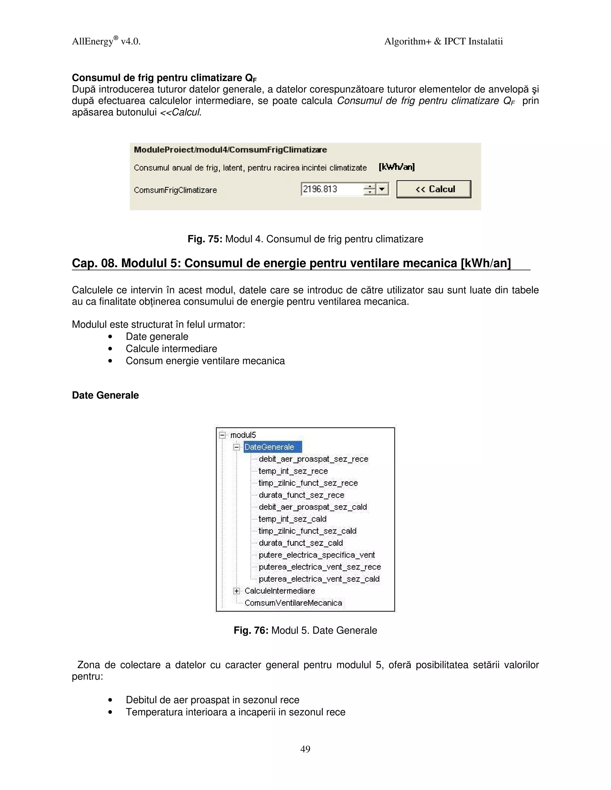 AllEnergy® v4.0.                                                       Algorithm+ & IPCT Instalatii


Consumul de frig pentru climatizare QF
După introducerea tuturor datelor generale, a datelor corespunzătoare tuturor elementelor de anvelopă şi
după efectuarea calculelor intermediare, se poate calcula Consumul de frig pentru climatizare QF prin
apăsarea butonului <<Calcul.




                          Fig. 75: Modul 4. Consumul de frig pentru climatizare

Cap. 08. Modulul 5: Consumul de energie pentru ventilare mecanica [kWh/an]

Calculele ce intervin în acest modul, datele care se introduc de către utilizator sau sunt luate din tabele
au ca finalitate ob inerea consumului de energie pentru ventilarea mecanica.

Modulul este structurat în felul urmator:
       • Date generale
       • Calcule intermediare
       • Consum energie ventilare mecanica


Date Generale




                                     Fig. 76: Modul 5. Date Generale


 Zona de colectare a datelor cu caracter general pentru modulul 5, oferă posibilitatea setării valorilor
pentru:

        •   Debitul de aer proaspat in sezonul rece
        •   Temperatura interioara a incaperii in sezonul rece


                                                    49
 