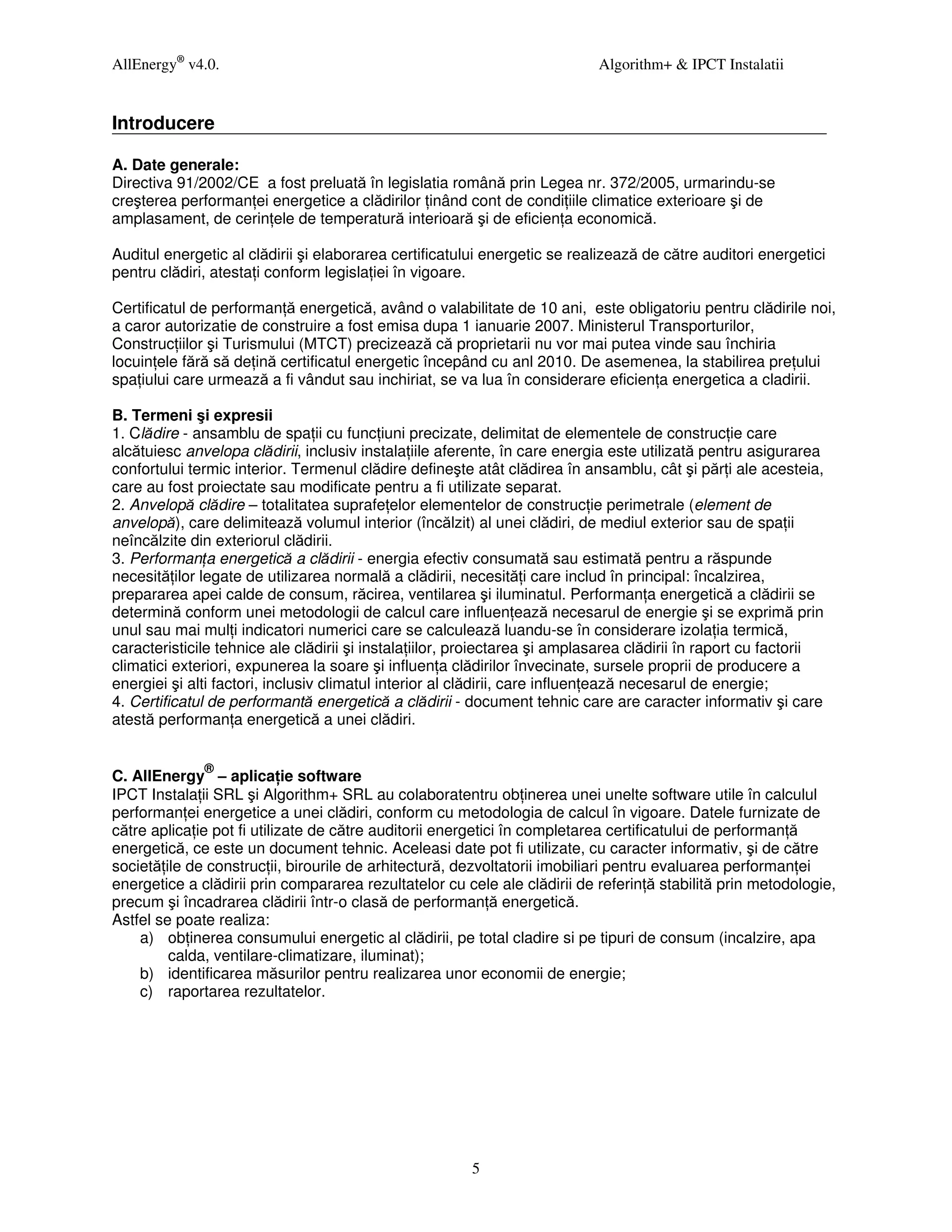 AllEnergy® v4.0.                                                            Algorithm+ & IPCT Instalatii


Introducere

A. Date generale:
Directiva 91/2002/CE a fost preluată în legislatia română prin Legea nr. 372/2005, urmarindu-se
creşterea performan ei energetice a clădirilor inând cont de condi iile climatice exterioare şi de
amplasament, de cerin ele de temperatură interioară şi de eficien a economică.

Auditul energetic al clădirii şi elaborarea certificatului energetic se realizează de către auditori energetici
pentru clădiri, atesta i conform legisla iei în vigoare.

Certificatul de performan ă energetică, având o valabilitate de 10 ani, este obligatoriu pentru clădirile noi,
a caror autorizatie de construire a fost emisa dupa 1 ianuarie 2007. Ministerul Transporturilor,
Construc iilor şi Turismului (MTCT) precizează că proprietarii nu vor mai putea vinde sau închiria
locuin ele fără să de ină certificatul energetic începând cu anl 2010. De asemenea, la stabilirea pre ului
spa iului care urmează a fi vândut sau inchiriat, se va lua în considerare eficien a energetica a cladirii.

B. Termeni şi expresii
1. Clădire - ansamblu de spa ii cu func iuni precizate, delimitat de elementele de construc ie care
alcătuiesc anvelopa clădirii, inclusiv instala iile aferente, în care energia este utilizată pentru asigurarea
confortului termic interior. Termenul clădire defineşte atât clădirea în ansamblu, cât şi păr i ale acesteia,
care au fost proiectate sau modificate pentru a fi utilizate separat.
2. Anvelopă clădire – totalitatea suprafe elor elementelor de construc ie perimetrale (element de
anvelopă), care delimitează volumul interior (încălzit) al unei clădiri, de mediul exterior sau de spa ii
neîncălzite din exteriorul clădirii.
3. Performan a energetică a clădirii - energia efectiv consumată sau estimată pentru a răspunde
necesită ilor legate de utilizarea normală a clădirii, necesită i care includ în principal: încalzirea,
prepararea apei calde de consum, răcirea, ventilarea şi iluminatul. Performan a energetică a clădirii se
determină conform unei metodologii de calcul care influen ează necesarul de energie şi se exprimă prin
unul sau mai mul i indicatori numerici care se calculează luandu-se în considerare izola ia termică,
caracteristicile tehnice ale clădirii şi instala iilor, proiectarea şi amplasarea clădirii în raport cu factorii
climatici exteriori, expunerea la soare şi influen a clădirilor învecinate, sursele proprii de producere a
energiei şi alti factori, inclusiv climatul interior al clădirii, care influen ează necesarul de energie;
4. Certificatul de performantă energetică a clădirii - document tehnic care are caracter informativ şi care
atestă performan a energetică a unei clădiri.


              ®
C. AllEnergy – aplica ie software
IPCT Instala ii SRL şi Algorithm+ SRL au colaboratentru ob inerea unei unelte software utile în calculul
performan ei energetice a unei clădiri, conform cu metodologia de calcul în vigoare. Datele furnizate de
către aplica ie pot fi utilizate de către auditorii energetici în completarea certificatului de performan ă
energetică, ce este un document tehnic. Aceleasi date pot fi utilizate, cu caracter informativ, şi de către
societă ile de construc ii, birourile de arhitectură, dezvoltatorii imobiliari pentru evaluarea performan ei
energetice a clădirii prin compararea rezultatelor cu cele ale clădirii de referin ă stabilită prin metodologie,
precum şi încadrarea clădirii într-o clasă de performan ă energetică.
Astfel se poate realiza:
    a) ob inerea consumului energetic al clădirii, pe total cladire si pe tipuri de consum (incalzire, apa
         calda, ventilare-climatizare, iluminat);
    b) identificarea măsurilor pentru realizarea unor economii de energie;
    c) raportarea rezultatelor.




                                                        5
 