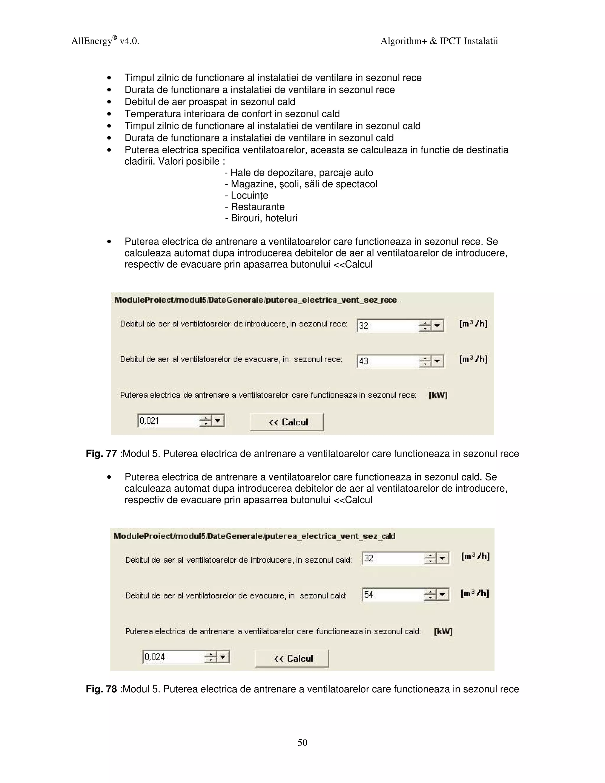 AllEnergy® v4.0.                                                        Algorithm+ & IPCT Instalatii


        •   Timpul zilnic de functionare al instalatiei de ventilare in sezonul rece
        •   Durata de functionare a instalatiei de ventilare in sezonul rece
        •   Debitul de aer proaspat in sezonul cald
        •   Temperatura interioara de confort in sezonul cald
        •   Timpul zilnic de functionare al instalatiei de ventilare in sezonul cald
        •   Durata de functionare a instalatiei de ventilare in sezonul cald
        •   Puterea electrica specifica ventilatoarelor, aceasta se calculeaza in functie de destinatia
            cladirii. Valori posibile :
                                       - Hale de depozitare, parcaje auto
                                       - Magazine, şcoli, săli de spectacol
                                       - Locuin e
                                       - Restaurante
                                       - Birouri, hoteluri

        •   Puterea electrica de antrenare a ventilatoarelor care functioneaza in sezonul rece. Se
            calculeaza automat dupa introducerea debitelor de aer al ventilatoarelor de introducere,
            respectiv de evacuare prin apasarrea butonului <<Calcul




   Fig. 77 :Modul 5. Puterea electrica de antrenare a ventilatoarelor care functioneaza in sezonul rece

        •   Puterea electrica de antrenare a ventilatoarelor care functioneaza in sezonul cald. Se
            calculeaza automat dupa introducerea debitelor de aer al ventilatoarelor de introducere,
            respectiv de evacuare prin apasarrea butonului <<Calcul




   Fig. 78 :Modul 5. Puterea electrica de antrenare a ventilatoarelor care functioneaza in sezonul rece




                                                    50
 