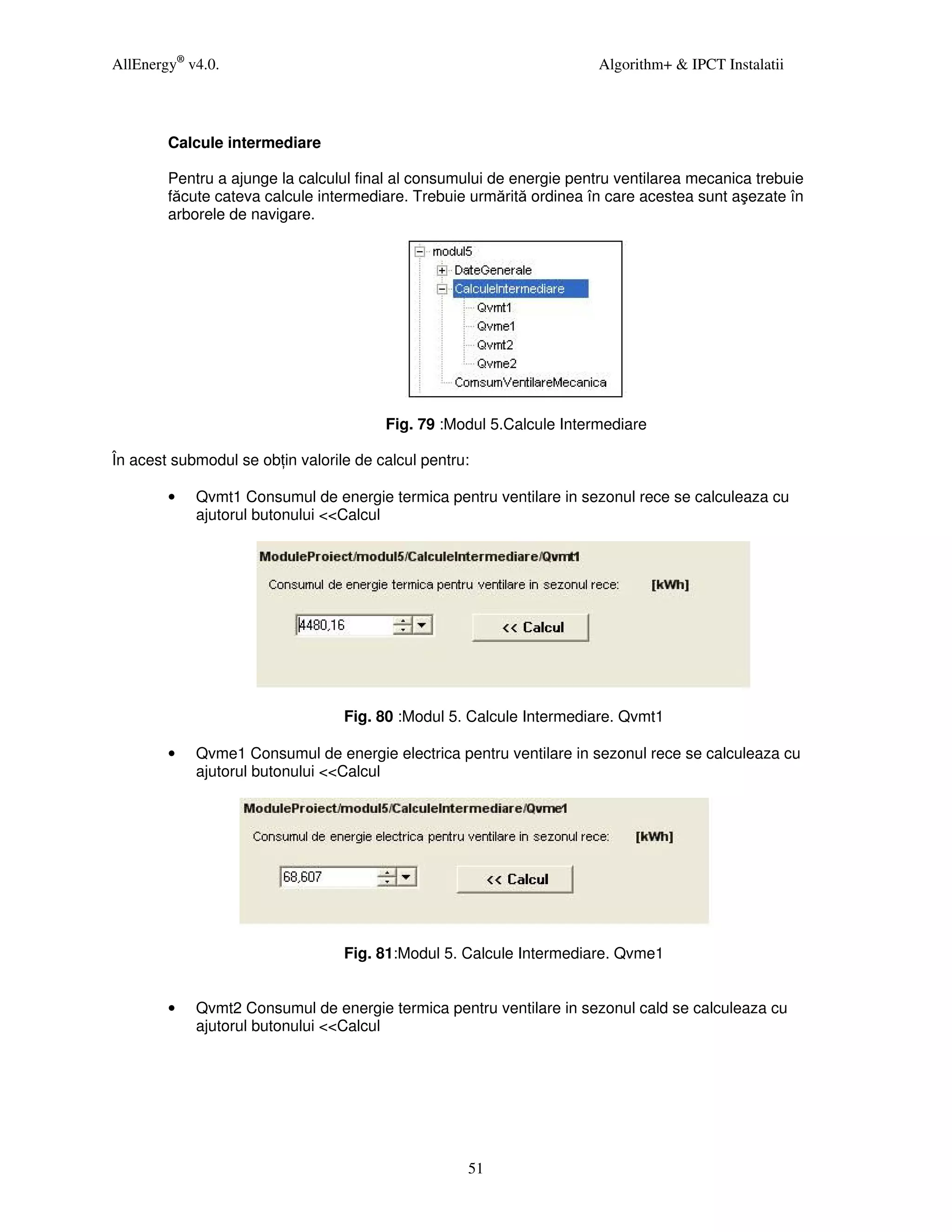 AllEnergy® v4.0.                                                       Algorithm+ & IPCT Instalatii




        Calcule intermediare

        Pentru a ajunge la calculul final al consumului de energie pentru ventilarea mecanica trebuie
        făcute cateva calcule intermediare. Trebuie urmărită ordinea în care acestea sunt aşezate în
        arborele de navigare.




                                        Fig. 79 :Modul 5.Calcule Intermediare

În acest submodul se ob in valorile de calcul pentru:

        •   Qvmt1 Consumul de energie termica pentru ventilare in sezonul rece se calculeaza cu
            ajutorul butonului <<Calcul




                                  Fig. 80 :Modul 5. Calcule Intermediare. Qvmt1

        •   Qvme1 Consumul de energie electrica pentru ventilare in sezonul rece se calculeaza cu
            ajutorul butonului <<Calcul




                                  Fig. 81:Modul 5. Calcule Intermediare. Qvme1


        •   Qvmt2 Consumul de energie termica pentru ventilare in sezonul cald se calculeaza cu
            ajutorul butonului <<Calcul




                                                    51
 