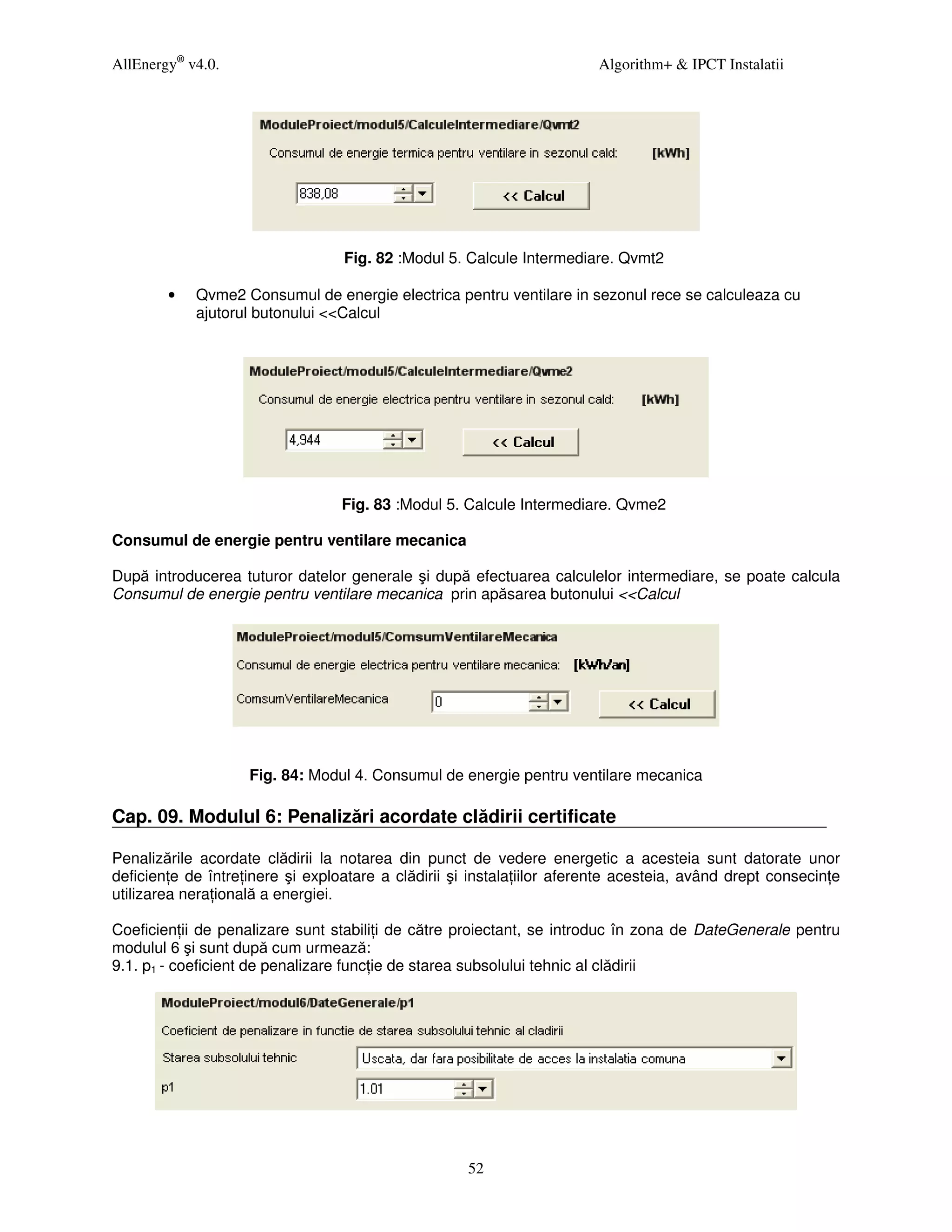 AllEnergy® v4.0.                                                        Algorithm+ & IPCT Instalatii




                                  Fig. 82 :Modul 5. Calcule Intermediare. Qvmt2

        •   Qvme2 Consumul de energie electrica pentru ventilare in sezonul rece se calculeaza cu
            ajutorul butonului <<Calcul




                                  Fig. 83 :Modul 5. Calcule Intermediare. Qvme2

Consumul de energie pentru ventilare mecanica

După introducerea tuturor datelor generale şi după efectuarea calculelor intermediare, se poate calcula
Consumul de energie pentru ventilare mecanica prin apăsarea butonului <<Calcul




                    Fig. 84: Modul 4. Consumul de energie pentru ventilare mecanica

Cap. 09. Modulul 6: Penalizări acordate clădirii certificate

Penalizările acordate clădirii la notarea din punct de vedere energetic a acesteia sunt datorate unor
deficien e de între inere şi exploatare a clădirii şi instala iilor aferente acesteia, având drept consecin e
utilizarea nera ională a energiei.

Coeficien ii de penalizare sunt stabili i de către proiectant, se introduc în zona de DateGenerale pentru
modulul 6 şi sunt după cum urmează:
9.1. p1 - coeficient de penalizare func ie de starea subsolului tehnic al clădirii




                                                     52
 