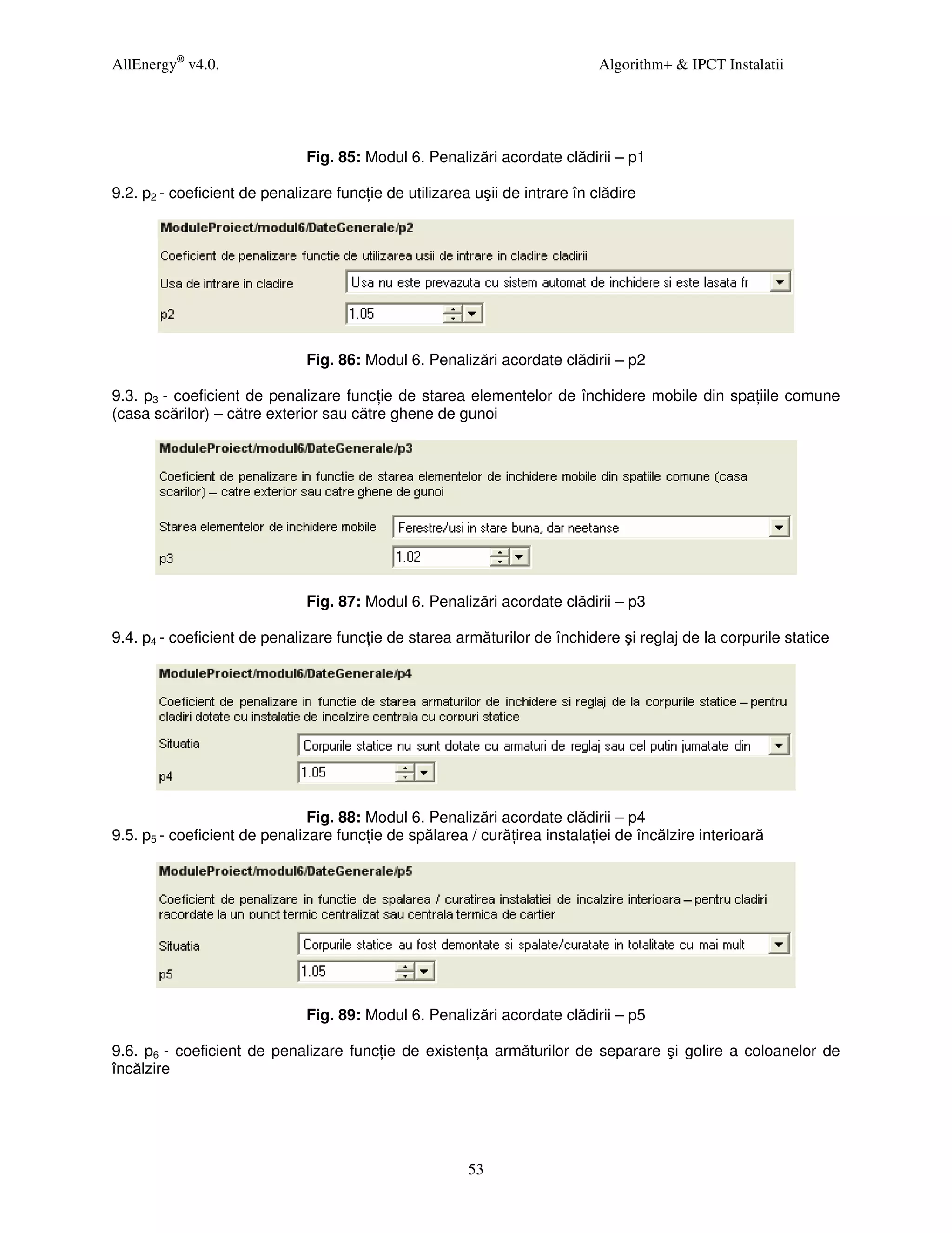 AllEnergy® v4.0.                                                             Algorithm+ & IPCT Instalatii




                              Fig. 85: Modul 6. Penalizări acordate clădirii – p1

9.2. p2 - coeficient de penalizare func ie de utilizarea uşii de intrare în clădire




                              Fig. 86: Modul 6. Penalizări acordate clădirii – p2

9.3. p3 - coeficient de penalizare func ie de starea elementelor de închidere mobile din spa iile comune
(casa scărilor) – către exterior sau către ghene de gunoi




                              Fig. 87: Modul 6. Penalizări acordate clădirii – p3

9.4. p4 - coeficient de penalizare func ie de starea armăturilor de închidere şi reglaj de la corpurile statice




                               Fig. 88: Modul 6. Penalizări acordate clădirii – p4
9.5. p5 - coeficient de penalizare func ie de spălarea / cură irea instala iei de încălzire interioară




                              Fig. 89: Modul 6. Penalizări acordate clădirii – p5

9.6. p6 - coeficient de penalizare func ie de existen a armăturilor de separare şi golire a coloanelor de
încălzire




                                                        53
 
