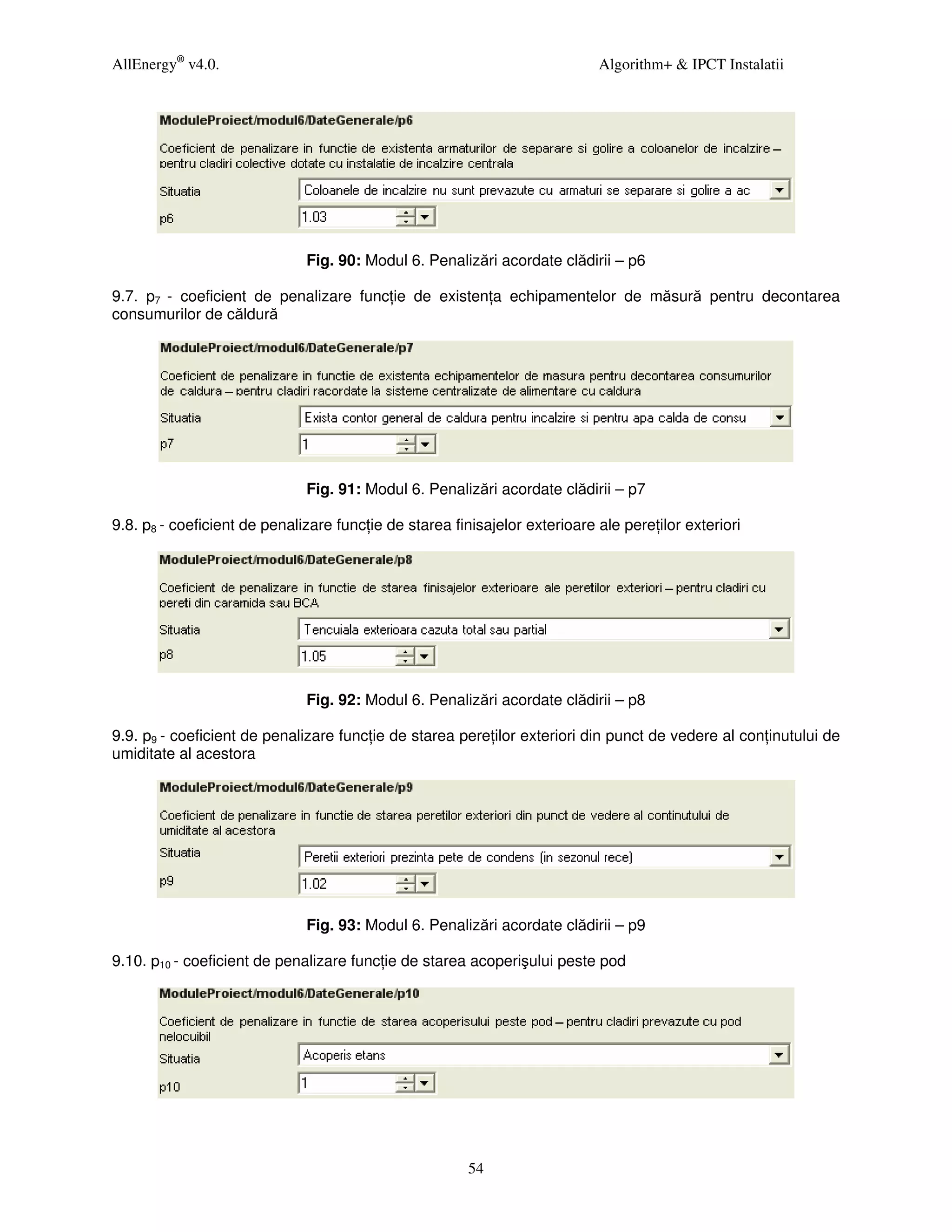 AllEnergy® v4.0.                                                            Algorithm+ & IPCT Instalatii




                              Fig. 90: Modul 6. Penalizări acordate clădirii – p6

9.7. p7 - coeficient de penalizare func ie de existen a echipamentelor de măsură pentru decontarea
consumurilor de căldură




                              Fig. 91: Modul 6. Penalizări acordate clădirii – p7

9.8. p8 - coeficient de penalizare func ie de starea finisajelor exterioare ale pere ilor exteriori




                              Fig. 92: Modul 6. Penalizări acordate clădirii – p8

9.9. p9 - coeficient de penalizare func ie de starea pere ilor exteriori din punct de vedere al con inutului de
umiditate al acestora




                              Fig. 93: Modul 6. Penalizări acordate clădirii – p9

9.10. p10 - coeficient de penalizare func ie de starea acoperişului peste pod




                                                        54
 