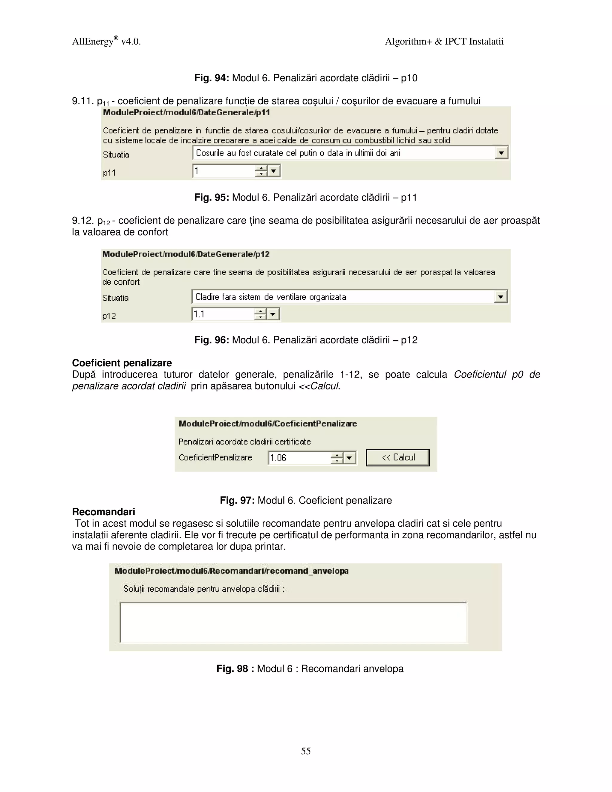 AllEnergy® v4.0.                                                            Algorithm+ & IPCT Instalatii


                             Fig. 94: Modul 6. Penalizări acordate clădirii – p10

9.11. p11 - coeficient de penalizare func ie de starea coşului / coşurilor de evacuare a fumului




                             Fig. 95: Modul 6. Penalizări acordate clădirii – p11

9.12. p12 - coeficient de penalizare care ine seama de posibilitatea asigurării necesarului de aer proaspăt
la valoarea de confort




                             Fig. 96: Modul 6. Penalizări acordate clădirii – p12

Coeficient penalizare
După introducerea tuturor datelor generale, penalizările 1-12, se poate calcula Coeficientul p0 de
penalizare acordat cladirii prin apăsarea butonului <<Calcul.




                                       Fig. 97: Modul 6. Coeficient penalizare
Recomandari
 Tot in acest modul se regasesc si solutiile recomandate pentru anvelopa cladiri cat si cele pentru
instalatii aferente cladirii. Ele vor fi trecute pe certificatul de performanta in zona recomandarilor, astfel nu
va mai fi nevoie de completarea lor dupa printar.




                                   Fig. 98 : Modul 6 : Recomandari anvelopa




                                                       55
 