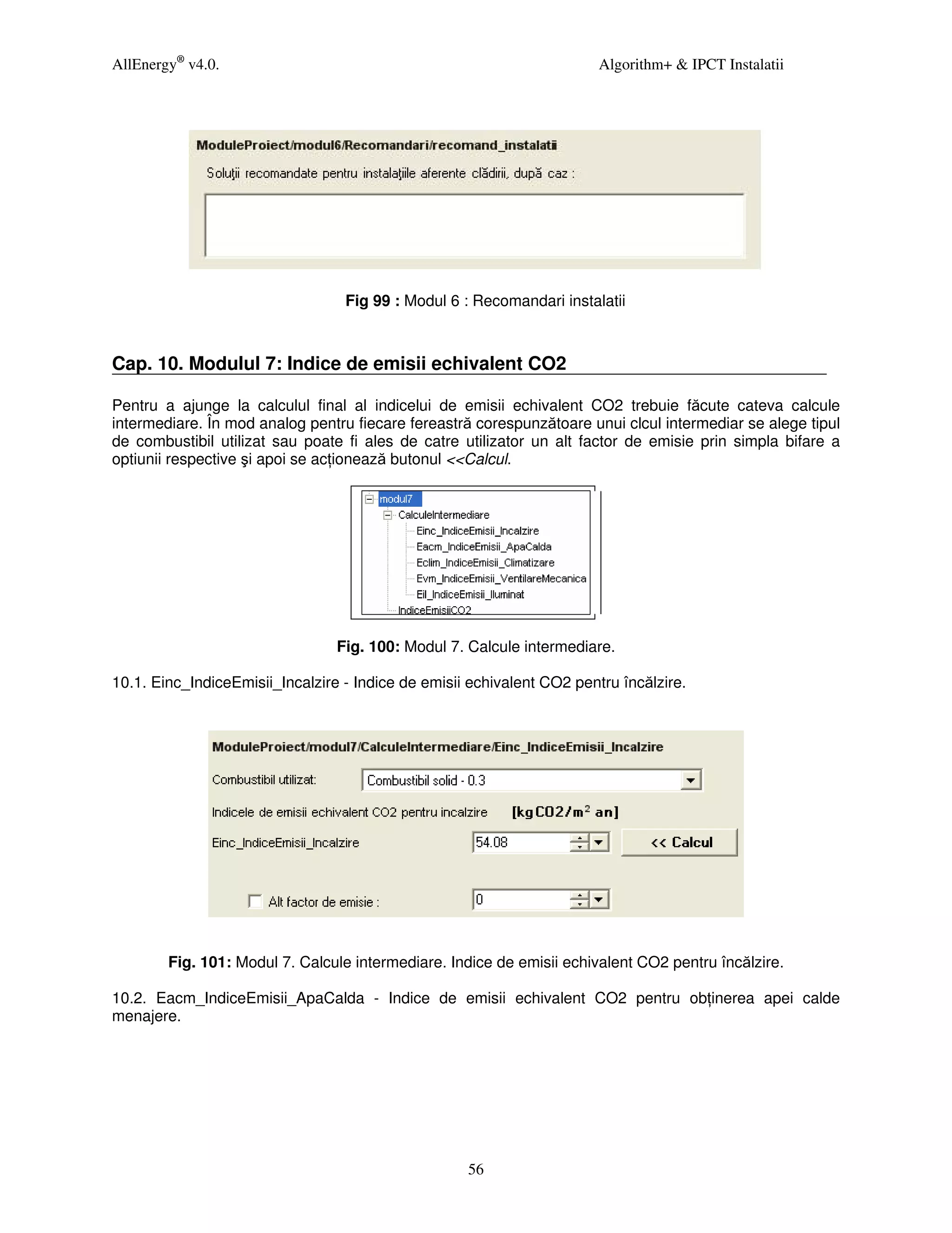 AllEnergy® v4.0.                                                        Algorithm+ & IPCT Instalatii




                                  Fig 99 : Modul 6 : Recomandari instalatii



Cap. 10. Modulul 7: Indice de emisii echivalent CO2

Pentru a ajunge la calculul final al indicelui de emisii echivalent CO2 trebuie făcute cateva calcule
intermediare. În mod analog pentru fiecare fereastră corespunzătoare unui clcul intermediar se alege tipul
de combustibil utilizat sau poate fi ales de catre utilizator un alt factor de emisie prin simpla bifare a
optiunii respective şi apoi se ac ionează butonul <<Calcul.




                                 Fig. 100: Modul 7. Calcule intermediare.

10.1. Einc_IndiceEmisii_Incalzire - Indice de emisii echivalent CO2 pentru încălzire.




        Fig. 101: Modul 7. Calcule intermediare. Indice de emisii echivalent CO2 pentru încălzire.

10.2. Eacm_IndiceEmisii_ApaCalda - Indice de emisii echivalent CO2 pentru ob inerea apei calde
menajere.




                                                    56
 