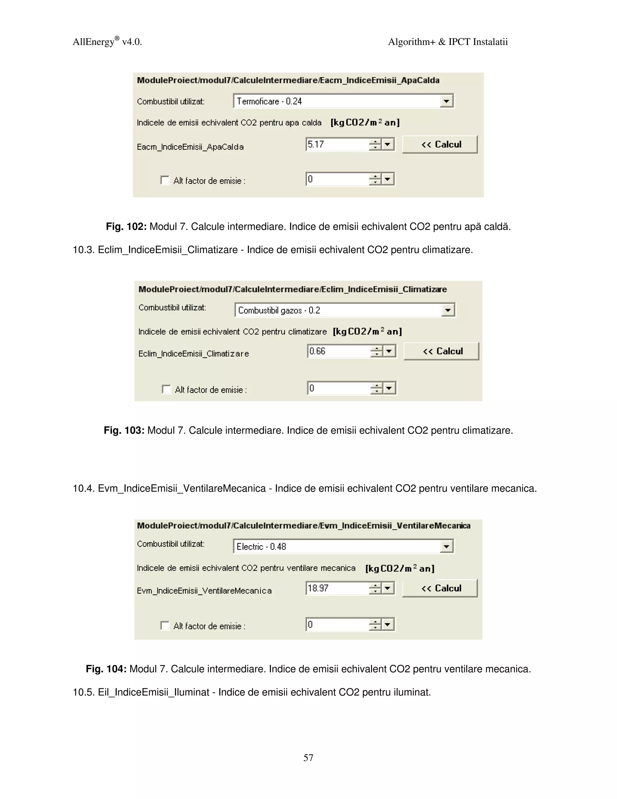 AllEnergy® v4.0.                                                        Algorithm+ & IPCT Instalatii




       Fig. 102: Modul 7. Calcule intermediare. Indice de emisii echivalent CO2 pentru apă caldă.

10.3. Eclim_IndiceEmisii_Climatizare - Indice de emisii echivalent CO2 pentru climatizare.




       Fig. 103: Modul 7. Calcule intermediare. Indice de emisii echivalent CO2 pentru climatizare.




10.4. Evm_IndiceEmisii_VentilareMecanica - Indice de emisii echivalent CO2 pentru ventilare mecanica.




   Fig. 104: Modul 7. Calcule intermediare. Indice de emisii echivalent CO2 pentru ventilare mecanica.

10.5. Eil_IndiceEmisii_Iluminat - Indice de emisii echivalent CO2 pentru iluminat.




                                                    57
 
