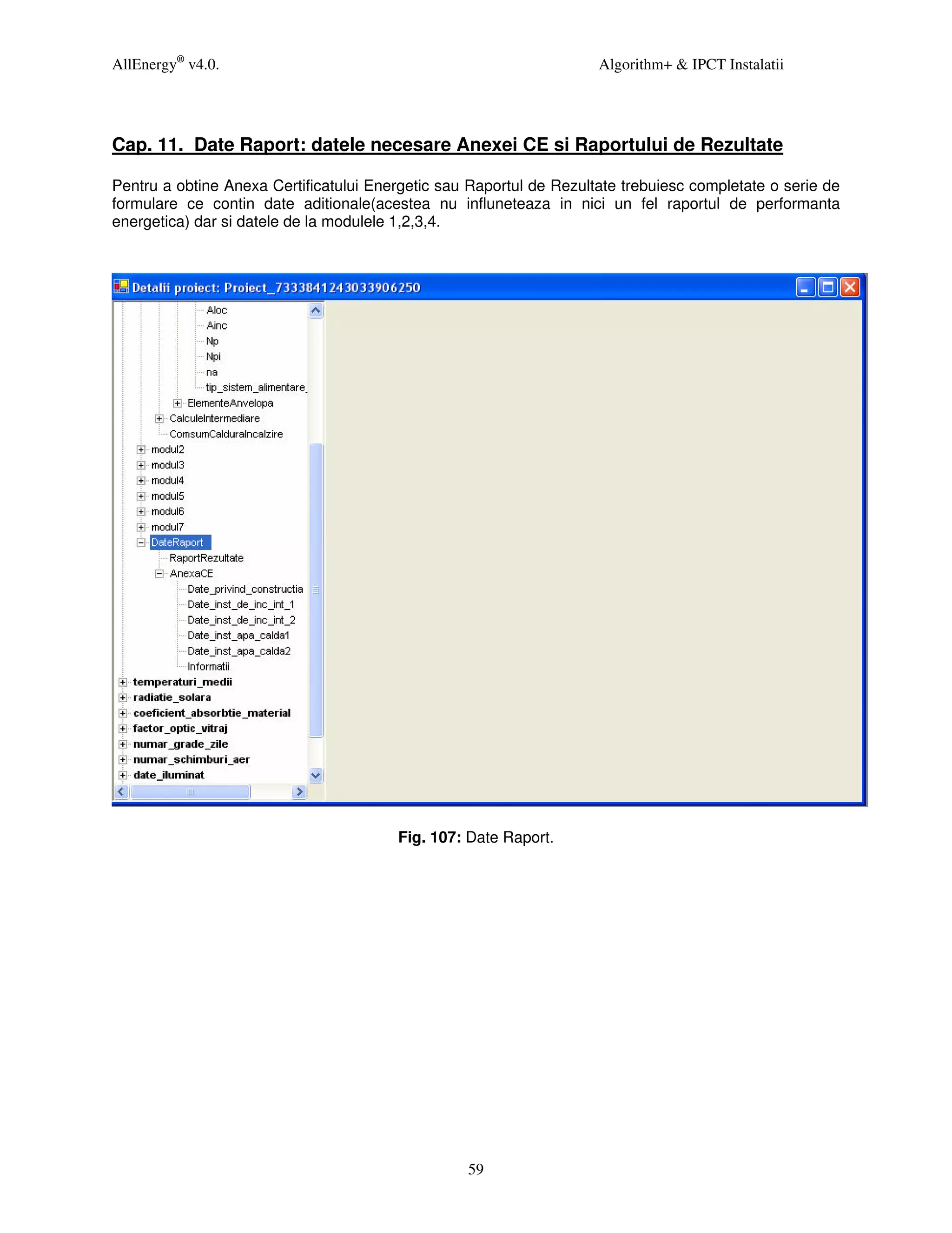 AllEnergy® v4.0.                                                     Algorithm+ & IPCT Instalatii




Cap. 11. Date Raport: datele necesare Anexei CE si Raportului de Rezultate

Pentru a obtine Anexa Certificatului Energetic sau Raportul de Rezultate trebuiesc completate o serie de
formulare ce contin date aditionale(acestea nu influneteaza in nici un fel raportul de performanta
energetica) dar si datele de la modulele 1,2,3,4.




                                        Fig. 107: Date Raport.




                                                  59
 