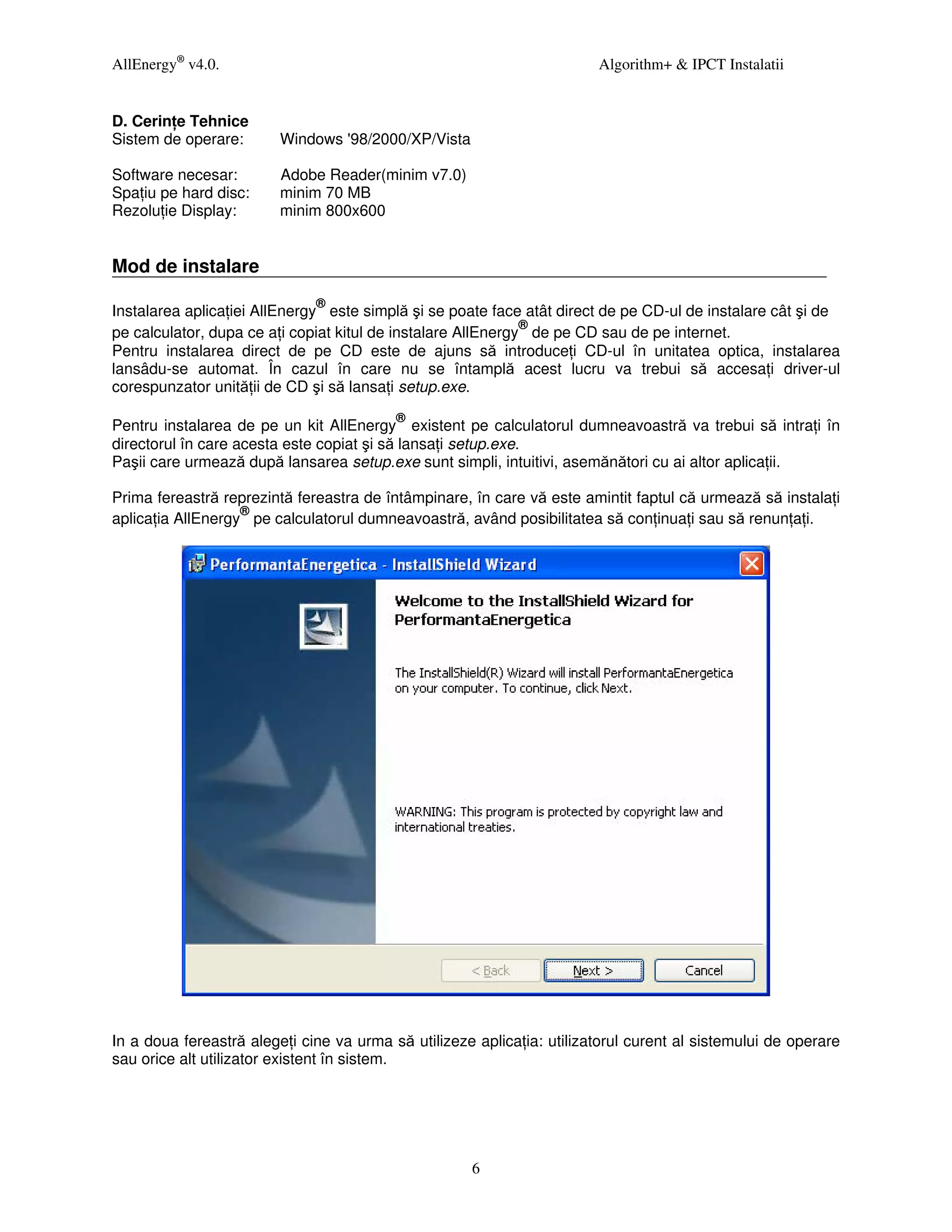 AllEnergy® v4.0.                                                        Algorithm+ & IPCT Instalatii


D. Cerin e Tehnice
Sistem de operare:       Windows '98/2000/XP/Vista

Software necesar:        Adobe Reader(minim v7.0)
Spa iu pe hard disc:     minim 70 MB
Rezolu ie Display:       minim 800x600


Mod de instalare
                              ®
Instalarea aplica iei AllEnergy este simplă şi se poate face atât direct de pe CD-ul de instalare cât şi de
                                                              ®
pe calculator, dupa ce a i copiat kitul de instalare AllEnergy de pe CD sau de pe internet.
Pentru instalarea direct de pe CD este de ajuns să introduce i CD-ul în unitatea optica, instalarea
lansâdu-se automat. În cazul în care nu se întamplă acest lucru va trebui să accesa i driver-ul
corespunzator unită ii de CD şi să lansa i setup.exe.
                                          ®
Pentru instalarea de pe un kit AllEnergy existent pe calculatorul dumneavoastră va trebui să intra i în
directorul în care acesta este copiat şi să lansa i setup.exe.
Paşii care urmează după lansarea setup.exe sunt simpli, intuitivi, asemănători cu ai altor aplica ii.

Prima fereastră reprezintă fereastra de întâmpinare, în care vă este amintit faptul că urmează să instala i
                   ®
aplica ia AllEnergy pe calculatorul dumneavoastră, având posibilitatea să con inua i sau să renun a i.




In a doua fereastră alege i cine va urma să utilizeze aplica ia: utilizatorul curent al sistemului de operare
sau orice alt utilizator existent în sistem.




                                                     6
 