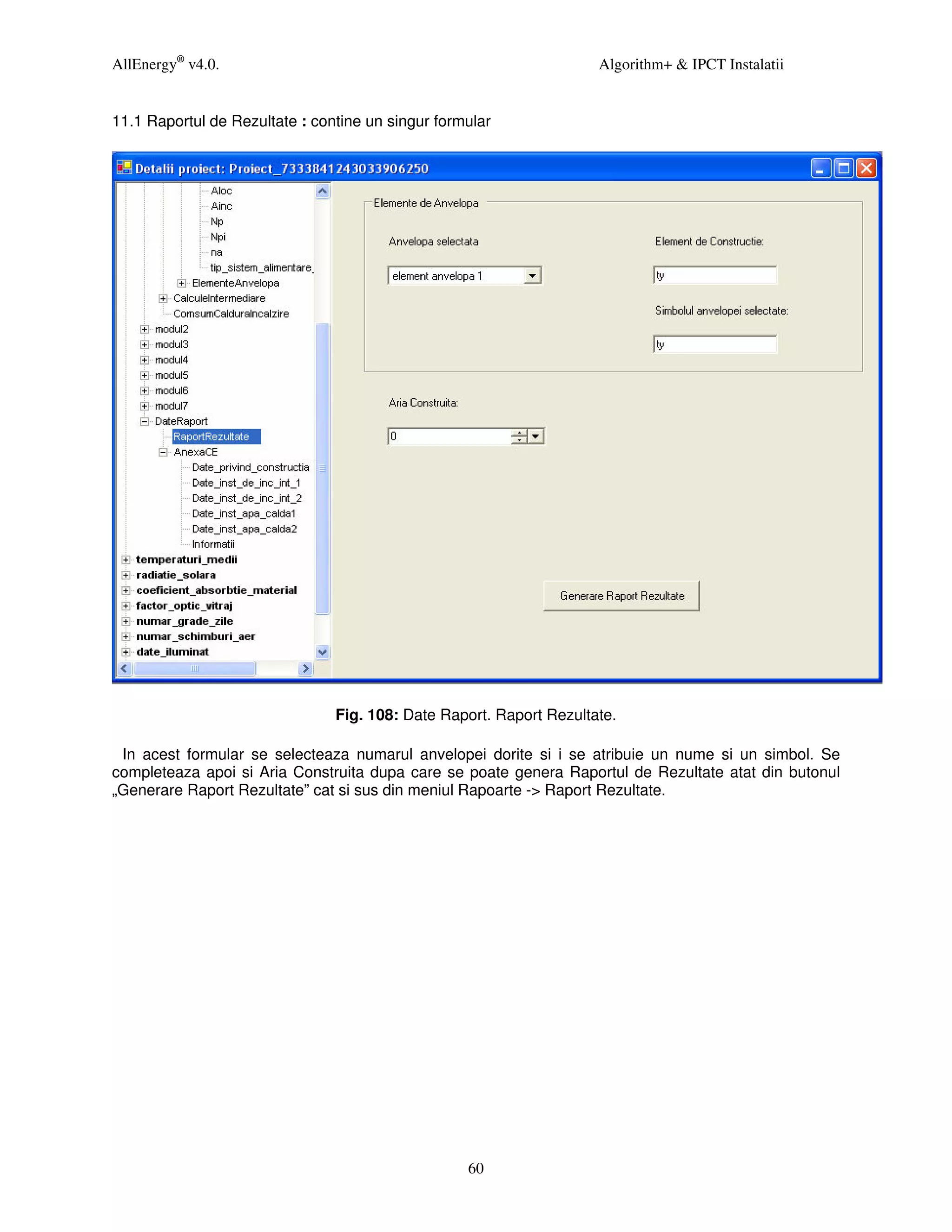 AllEnergy® v4.0.                                                     Algorithm+ & IPCT Instalatii


11.1 Raportul de Rezultate : contine un singur formular




                                Fig. 108: Date Raport. Raport Rezultate.

 In acest formular se selecteaza numarul anvelopei dorite si i se atribuie un nume si un simbol. Se
completeaza apoi si Aria Construita dupa care se poate genera Raportul de Rezultate atat din butonul
„Generare Raport Rezultate” cat si sus din meniul Rapoarte -> Raport Rezultate.




                                                   60
 
