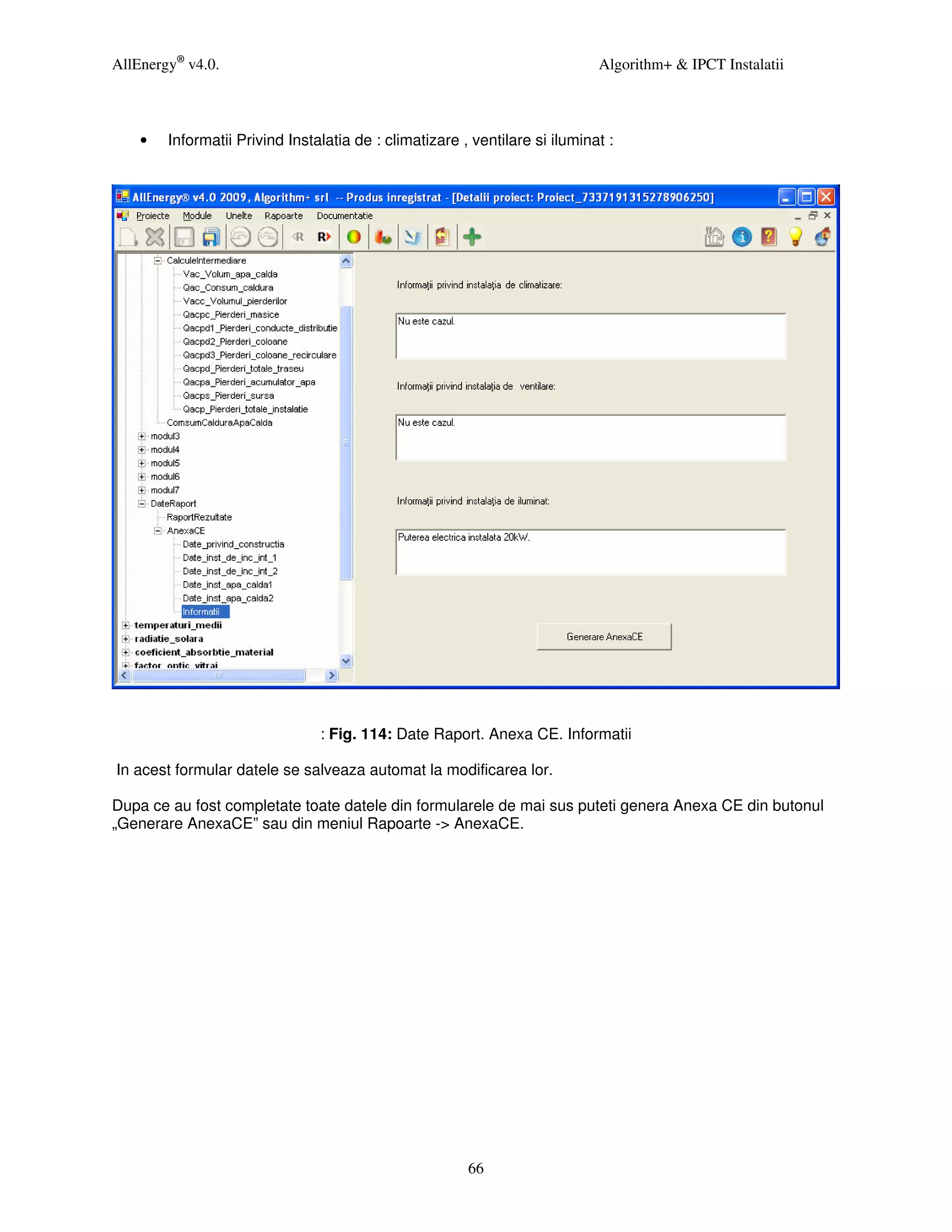 AllEnergy® v4.0.                                                             Algorithm+ & IPCT Instalatii



    •   Informatii Privind Instalatia de : climatizare , ventilare si iluminat :




                                : Fig. 114: Date Raport. Anexa CE. Informatii

In acest formular datele se salveaza automat la modificarea lor.

Dupa ce au fost completate toate datele din formularele de mai sus puteti genera Anexa CE din butonul
„Generare AnexaCE” sau din meniul Rapoarte -> AnexaCE.




                                                        66
 