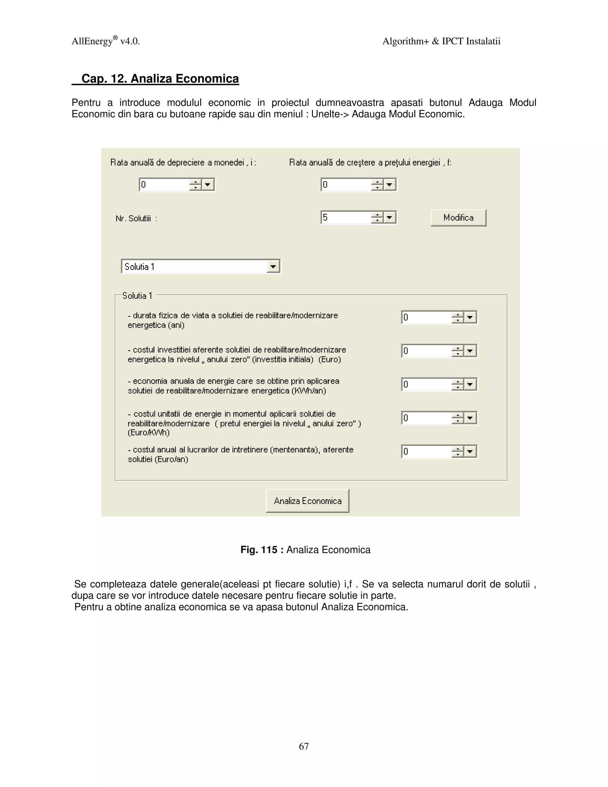 AllEnergy® v4.0.                                                      Algorithm+ & IPCT Instalatii


  Cap. 12. Analiza Economica
Pentru a introduce modulul economic in proiectul dumneavoastra apasati butonul Adauga Modul
Economic din bara cu butoane rapide sau din meniul : Unelte-> Adauga Modul Economic.




                                      Fig. 115 : Analiza Economica


Se completeaza datele generale(aceleasi pt fiecare solutie) i,f . Se va selecta numarul dorit de solutii ,
dupa care se vor introduce datele necesare pentru fiecare solutie in parte.
Pentru a obtine analiza economica se va apasa butonul Analiza Economica.




                                                   67
 
